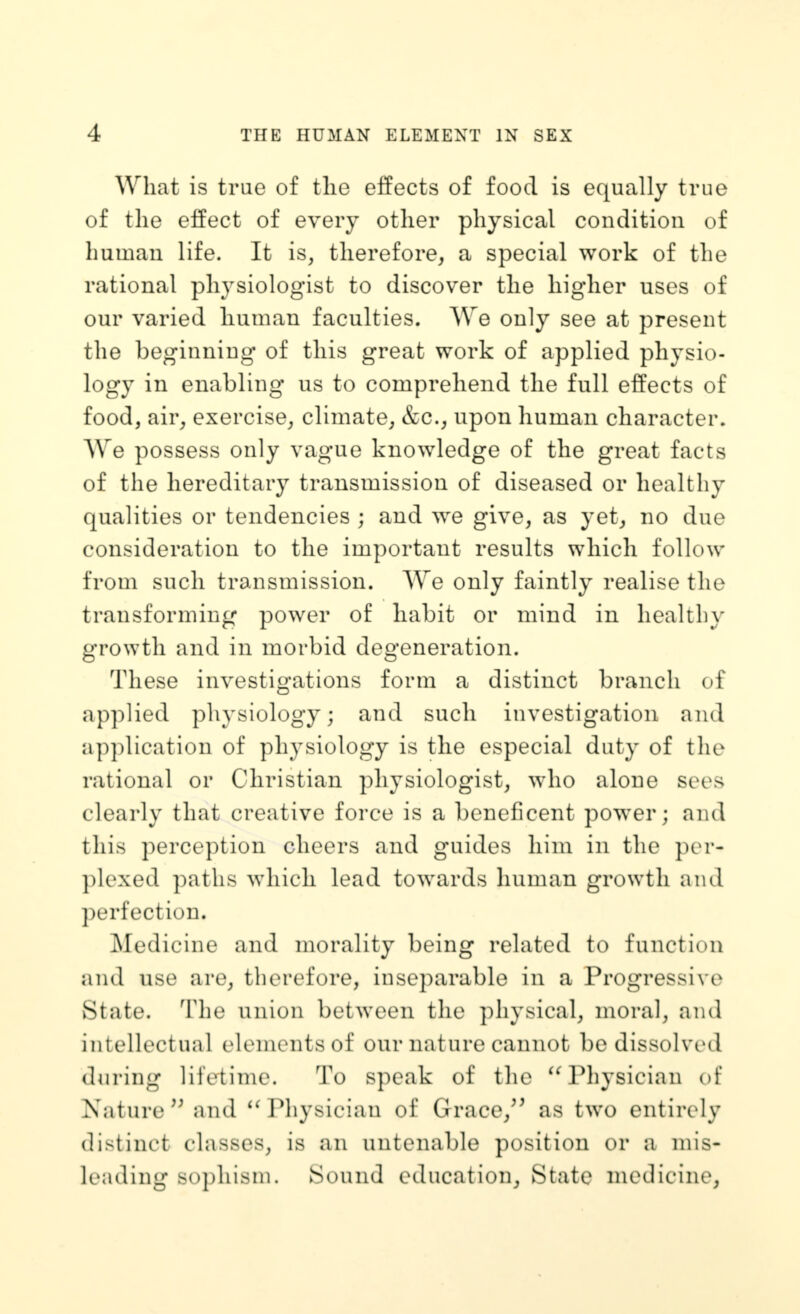 What is trae of tlie effects of food is equally true of the effect of every other physical condition of human life. It is, therefore, a special work of the rational physiologist to discover the higher uses of our varied human faculties. We only see at present the beginning of this great work of applied physio- logy in enabling us to comprehend the full effects of food, air, exercise, climate, &c., upon human character. We possess only vague knowledge of the great facts of the hereditary transmission of diseased or healthy qualities or tendencies ; and we give, as yet, no due consideration to the important results which follow from such transmission. We only faintly realise the transforming power of habit or mind in healthy growth and in morbid degeneration. These investigations form a distinct branch of applied physiology; and such investigation and application of physiology is the especial duty of the rational or Christian physiologist, who alone sees clearly that creative force is a beneficent power; and this perception cheers and guides him in the per- plexed paths which lead towards human growth and perfection. Medicine and morality being related to function and use are, therefore, inseparable in a Progressive State. The union between the physical, moral, and intellectual elements of our nature cannot be dissolved during lifetime. To speak of the '^Physician of Nature and ^H^liysician of Grace,'^ as two entirely distinct classes, is an untenable position or a mis- leading sophism. Sound education^ State medicine.