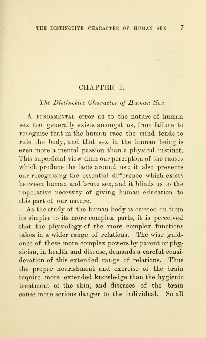 CHAPTER I. The Distinctive Character of Huviaii Sex, A FUNDAMENTAL error as to the nature of human sex too generally exists amongst us^ from failure to recognise that in the human race the mind tends to rule the body, and that sex in the human being is even more a mental passion than a physical instinct. This superficial view dims our perception of the causes which produce the facts around us; it also prevents our recognising the essential difference which exists between human and brute sex, and it blinds us to the imperative necessity of giving human education to this part of our nature. As the study of the human body is carried on from its simpler to its more complex parts, it is perceived that the physiology of the more complex functions takes in a wider range of relations. The wise guid- ance of these more complex powers by parent or phy- sician, in health and disease, demands a careful consi- deration of this extended range of relations. Thus the proper nourishment and exercise of the brain require more extended knowledge than the hygienic treatment of the skin, and diseases of the brain cause more serious danger to the individual. So all