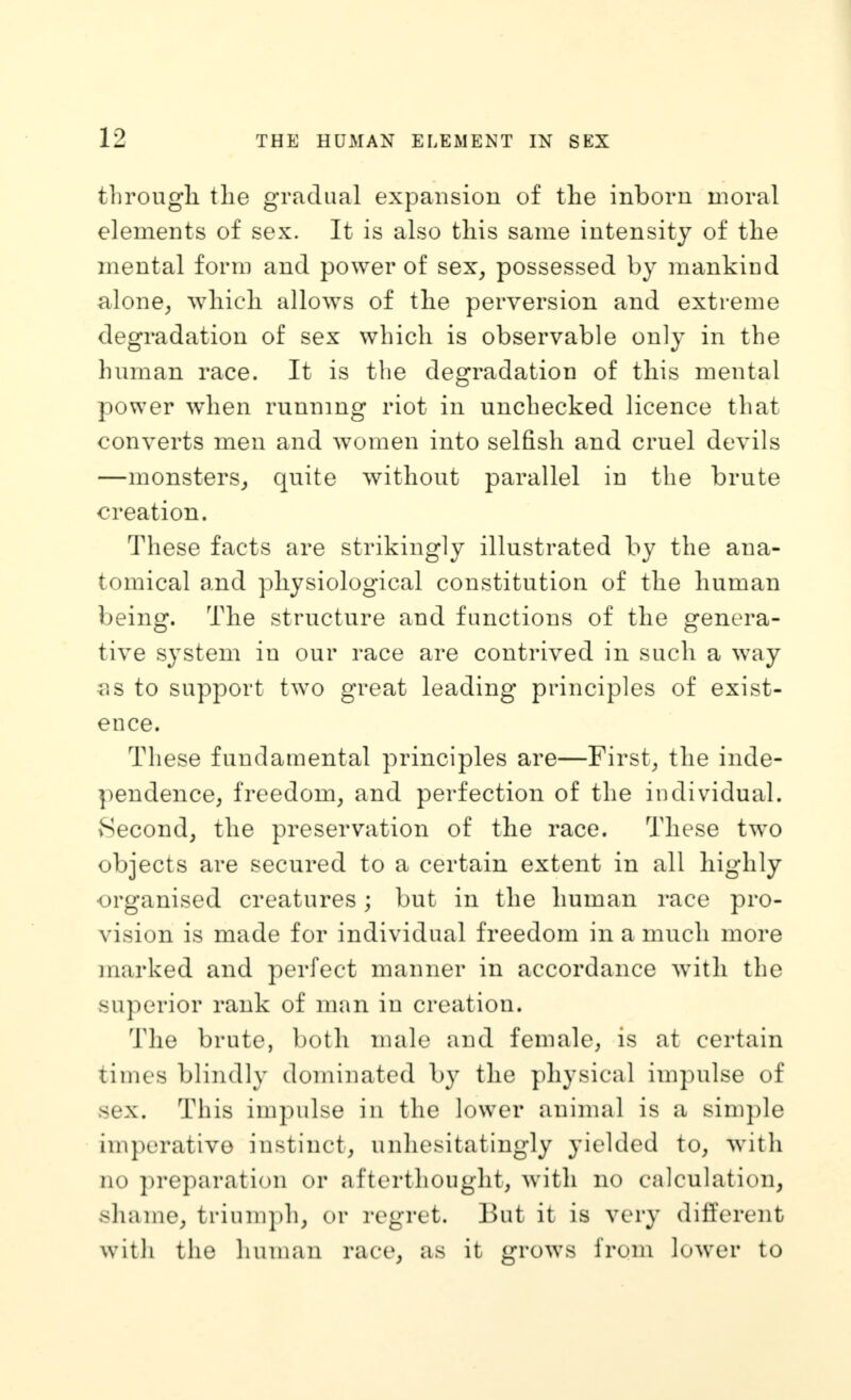 tlirougli the gradual expansion of the inborn moral elements of sex. It is also this same intensity of the mental form and power of sex^ possessed by mankind alone^ which allows of the perversion and extreme degradation of sex which is observable only in the human race. It is the degradation of this mental power when running riot in unchecked licence that converts men and Avomen into selfish and cruel devils —monsters^ quite without parallel in the brute creation. These facts are strikingly illustrated by the ana- tomical and physiological constitution of the human being. The structure and functions of the genera- tive system in our race are contrived in such a way ^)S to support two great leading principles of exist- ence. These fundamental principles are—Firsts the inde- pendence^ freedom^ and perfection of the individual. Second, the preservation of the race. These two objects are secured to a certain extent in all highly -organised creatures; but in the human race pro- vision is made for individual freedom in a much more marked and perfect manner in accordance with the superior rank of man in creation. The brute, both male and female, is at certain times blindly dominated by the physical impulse of sex. This impulse in the lower animal is a simple imj)erativo instinct, unhesitatingly yielded to, with no preparation or afterthought, with no calculation, shame, triumph, or regret. But it is very different with the human race, as it grows from lower to