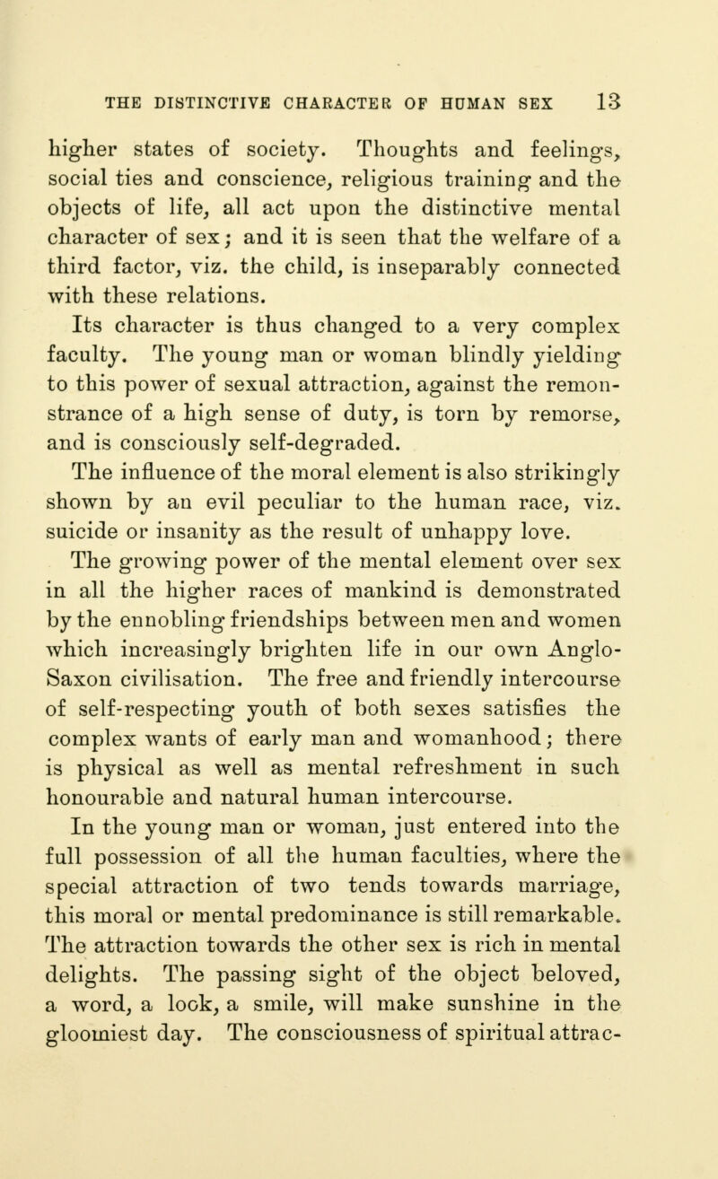 higher states of society. Thoughts and feelings, social ties and conscience, religious training and the objects of life, all act upon the distinctive mental character of sex; and it is seen that the welfare of a third factor, viz. the child, is inseparably connected with these relations. Its character is thus changed to a very complex faculty. The young man or woman blindly yielding to this power of sexual attraction, against the remon- strance of a high sense of duty, is torn by remorse, and is consciously self-degraded. The influence of the moral element is also strikingly shown by an evil peculiar to the human race, viz. suicide or insanity as the result of unhappy love. The growing power of the mental element over sex in all the higher races of mankind is demonstrated by the ennobling friendships between men and women which increasingly brighten life in our own Anglo- Saxon civilisation. The free and friendly intercourse of self-respecting youth of both sexes satisfies the complex wants of early man and womanhood; there is physical as well as mental refreshment in such honourable and natural human intercourse. In the young man or woman, just entered into the full possession of all the human faculties, where the special attraction of two tends towards marriage, this mora] or mental predominance is still remarkable. The attraction towards the other sex is rich in mental delights. The passing sight of the object beloved, a word, a lock, a smile, will make sunshine in the gloomiest day. The consciousness of spiritual attrac-