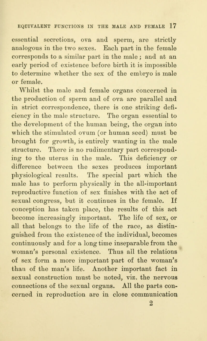 essential secretions^ ova and sperm^ are strictly analogous in the two sexes. Each part in the female corresponds to a similar part in the male ; and at an early period of existence before birth it is impossible to determine whether the sex of the embryo is male or female. Whilst the male and female organs concerned in the production of sperm and of ova are parallel and in strict correspondence, there is one striking defi- ciency in the male structure. The organ essential to the development of the human being, the organ into which the stimulated ovum (or human seed) must be brought for growth, is entirely wanting in the male structure. There is no rudimentary part correspond- ing to the uterus in the male. This deficiency or difference between the sexes produces important physiological results. The special part which the male has to perform physically in the all-important reproductive function of sex finishes with the act of sexual congress, but it continues in the female. If conception has taken place, the results of this act become increasingly important. The life of sex, or all that belongs to the life of the race, as distin- guished from the existence of the individual, becomes continuously and for a long time inseparable from the woman^s personal existence. Thus all the relations of sex form a more important part of the woman^s than of the man^s life. Another important fact in sexual construction must be noted, viz. the nervous connections of the sexual organs. All the parts con- cerned in reproduction are in close communication 2