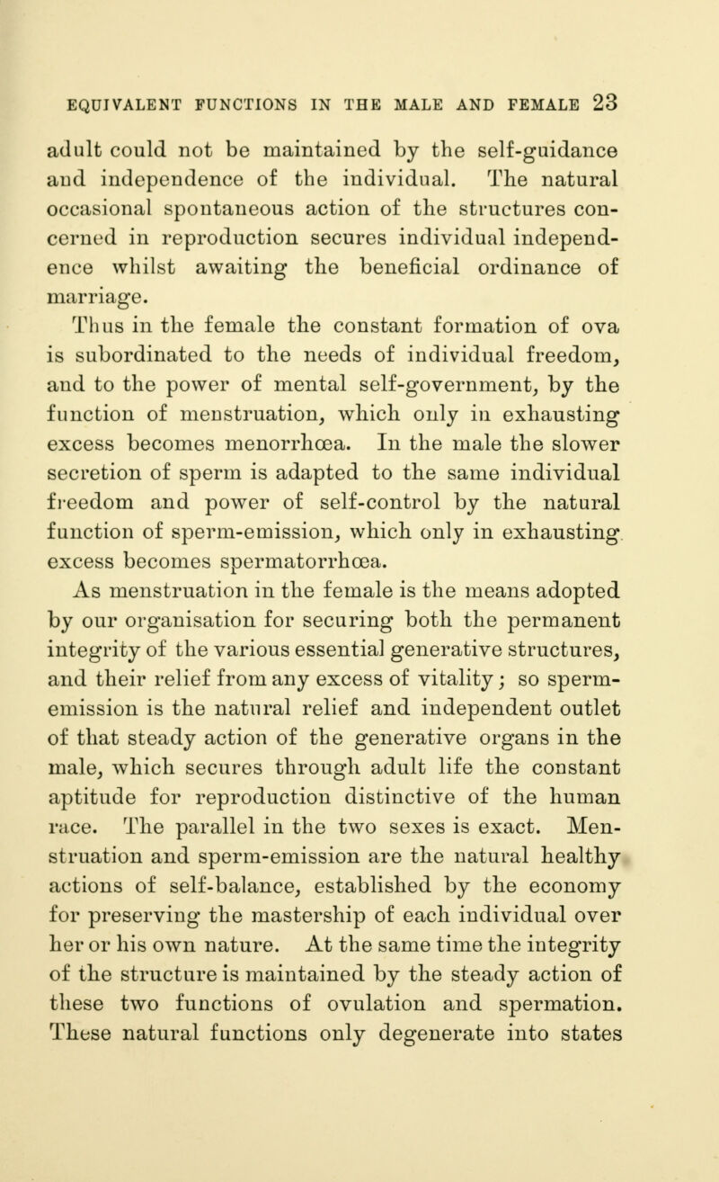 adult could not be maintained by the self-guidance and independence of the individual. The natural occasional spontaneous action of the structures con- cerned in reproduction secures individual independ- ence whilst awaiting the beneficial ordinance of marriage. Thus in the female the constant formation of ova is subordinated to the needs of individual freedom, and to the power of mental self-government^ by the function of menstruation, which only in exhausting excess becomes menorrhcea. In the male the slower secretion of sperm is adapted to the same individual fi-eedom and power of self-control by the natural function of sperm-emission, which only in exhausting excess becomes spermatorrhoea. As menstruation in the female is the means adopted by our organisation for securing both the permanent integrity of the various essential generative structures, and their relief from any excess of vitality; so sperm- emission is the natural relief and independent outlet of that steady action of the generative organs in the male, which secures through adult life the constant aptitude for reproduction distinctive of the human race. The parallel in the two sexes is exact. Men- struation and sperm-emission are the natural healthy actions of self-balance, established by the economy for preserving the mastership of each individual over her or his own nature. At the same time the integrity of the structure is maintained by the steady action of these two functions of ovulation and spermation. These natural functions only degenerate into states