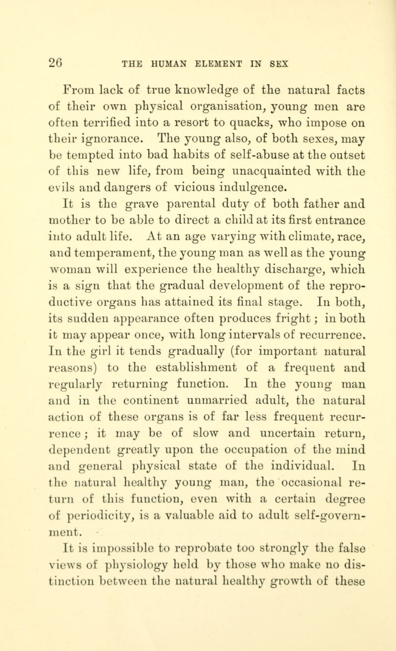 From lack of true knowledge of tlie natural facts of tlieir own physical organisation^ young men are often terrified into a resort to quacks^ who impose on their ignorance. The young also^ of both sexes^ may be tempted into bad habits of self-abuse at the outset of this new life^ from being unacquainted with the evils and dangers of vicious indulgence. It is the grave parental duty of both father and mother to be able to direct a child at its first entrance into adult life. At an age varying with climate^ race^ and temperament^ the young man as well as the young woman will experience the healthy discharge, which is a sign that the gradual development of the repro- ductive organs has attained its final stage. In both, its sudden appearance often produces fright; in both it may appear once, with long intervals of recurrence. In the girl it tends gradually (for important natural reasons) to the establishment of a frequent and regularly returning function. In the young man and in the continent unmarried adult, the natural action of these organs is of far less frequent recur- rence ; it may be of slow and uncertain return^ dependent greatly upon the occupation of the mind and general physical state of the individual. In the natural healthy young man, the occasional re- turn of this function, even with a certain degree of periodicity, is a valuable aid to adult self-govern- ment. It is impossible to reprobate too strongly the false views of })hysiology held by those who make no dis- tinction between the natural healthy growth of these
