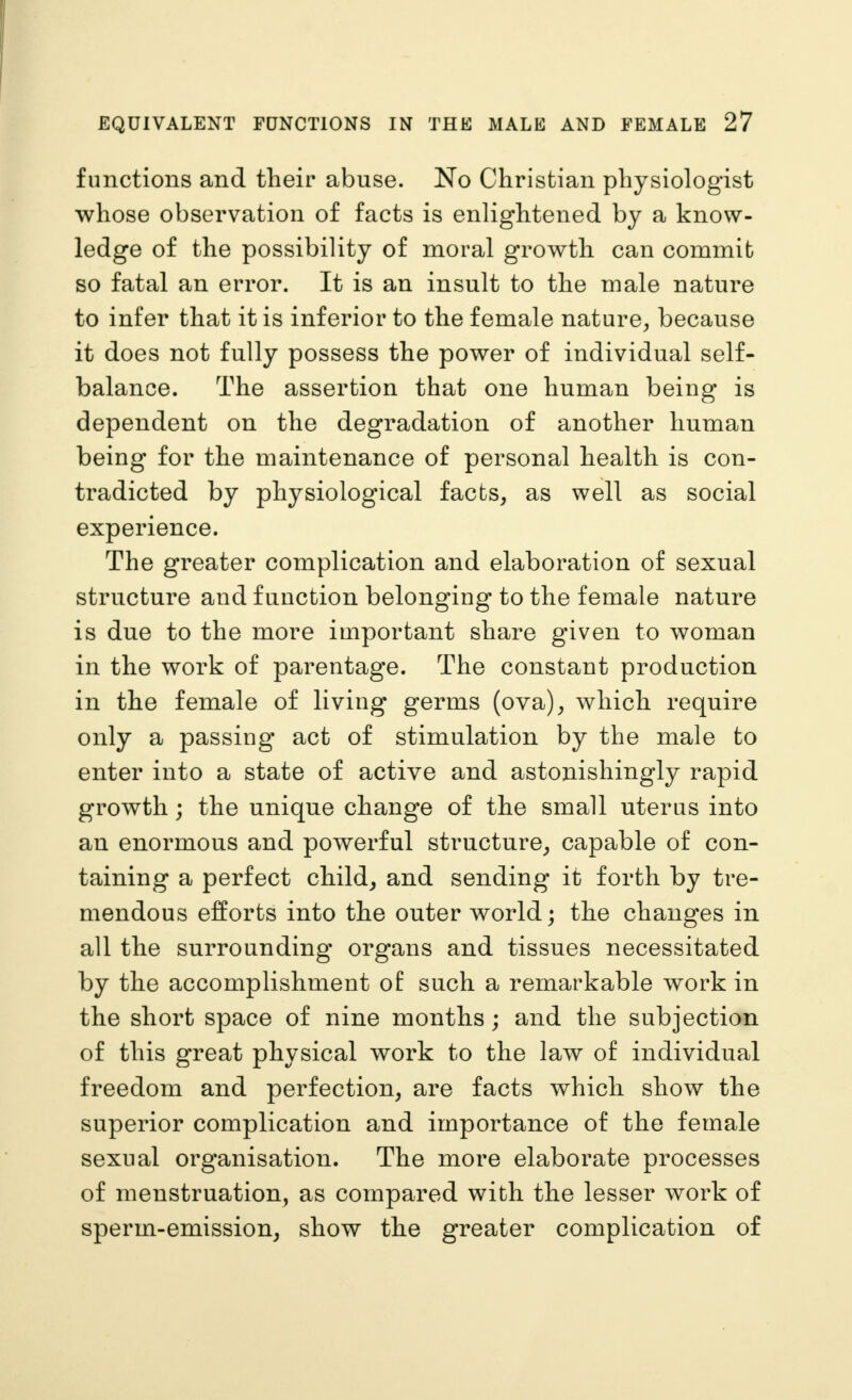 functions and their abuse. No Christian physiologist whose observation of facts is enlightened by a know- ledge of the possibility of moral growth can commit so fatal an error. It is an insult to the male nature to infer that it is inferior to the female nature^ because it does not fully possess the power of individual self- balance. The assertion that one human being is dependent on the degradation of another human being for the maintenance of personal health is con- tradicted by physiological facts, as well as social experience. The greater complication and elaboration of sexual structure and function belonging to the female nature is due to the more important share given to woman in the work of parentage. The constant production in the female of living germs (ova), which require only a passing act of stimulation by the male to enter into a state of active and astonishingly rapid growth; the unique change of the small uterus into an enormous and powerful structure, capable of con- taining a perfect child, and sending it forth by tre- mendous efforts into the outer world; the changes in all the surrounding organs and tissues necessitated by the accomplishment of such a remarkable work in the short space of nine months; and the subjection of this great physical work to the law of individual freedom and perfection, are facts which show the superior complication and importance of the female sexual organisation. The more elaborate processes of menstruation, as compared with the lesser work of sperm-emission, show the greater complication of