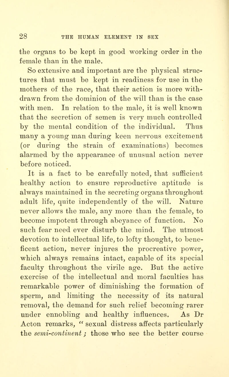 the organs to be kept in good working order in the female than in the male. So extensive and important are the physical struc- tures that must be kept in readiness for use in the mothers of the race, that their action is more with- drawn from the dominion of the will than is the case with men. In relation to the male, it is well known that the secretion of semen is very much controlled by the mental condition of the individual. Thus many a young man during keen nervous excitement (or during the strain of examinations) becomes alarmed by the appearance of unusual action never before noticed. It is a fact to be carefully noted, that sufficient healthy action to ensure reproductive aptitude is always maintained in the secreting organs throughout adult life, quite independently of the will. Nature never allows the male, any more than the female, to become impotent through abeyance of function. No such fear need ever disturb the mind. The utmost devotion to intellectual life, to lofty thought, to bene- ficent action, never injures the procreative power, which always remains intact, capable of its special faculty throughout the virile age. But the active exercise of the intellectual and moral faculties has remarkable power of diminishing the formation of sperm, and limiting the necessity of its natural removal, the demand for such relief becoming rarer under ennobling and healthy influences. As Dr Acton remarks, sexual distress affects particularly the semi-continent; those who see the better course