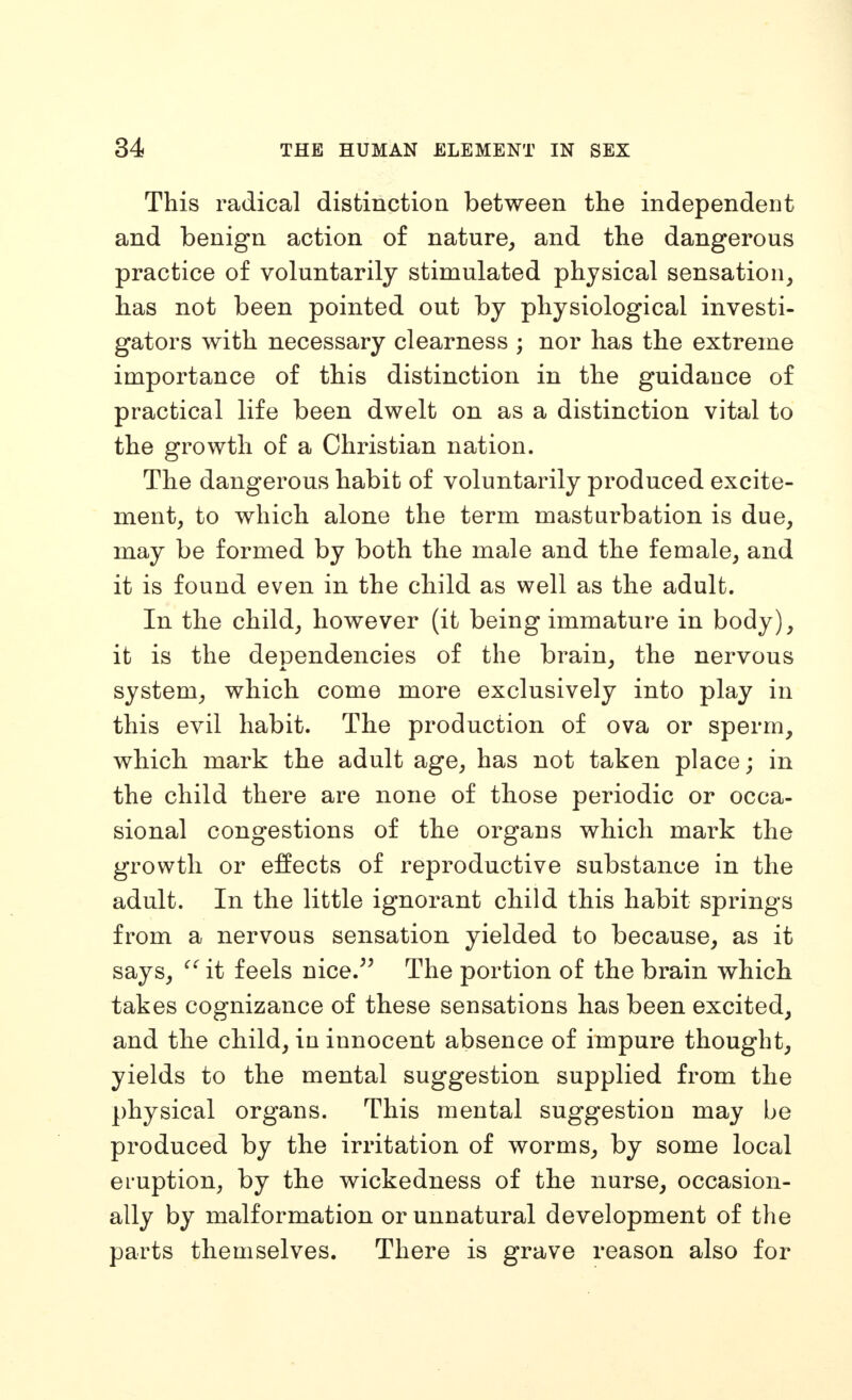 This radical distinction between the independent and benign action of nature, and the dangerous practice of voluntarily stimulated physical sensation, has not been pointed out by physiological investi- gators with necessary clearness ; nor has the extreme importance of this distinction in the guidance of practical life been dwelt on as a distinction vital to the growth of a Christian nation. The dangerous habit of voluntarily produced excite- ment, to which alone the term masturbation is due, may be formed by both the male and the female, and it is found even in the child as well as the adult. In the child, however (it being immature in body), it is the dependencies of the brain, the nervous A. ' system, which come more exclusively into play in this evil habit. The production of ova or sperm, which mark the adult age, has not taken place; in the child there are none of those periodic or occa- sional congestions of the organs which mark the growth or effects of reproductive substance in the adult. In the little ignorant child this habit springs from a nervous sensation yielded to because, as it says, it feels nice.^' The portion of the brain which takes cognizance of these sensations has been excited, and the child, in innocent absence of impure thought, yields to the mental suggestion supplied from the physical organs. This mental suggestion may be produced by the irritation of worms, by some local eruption, by the wickedness of the nurse, occasion- ally by malformation or unnatural development of the parts themselves. There is grave reason also for