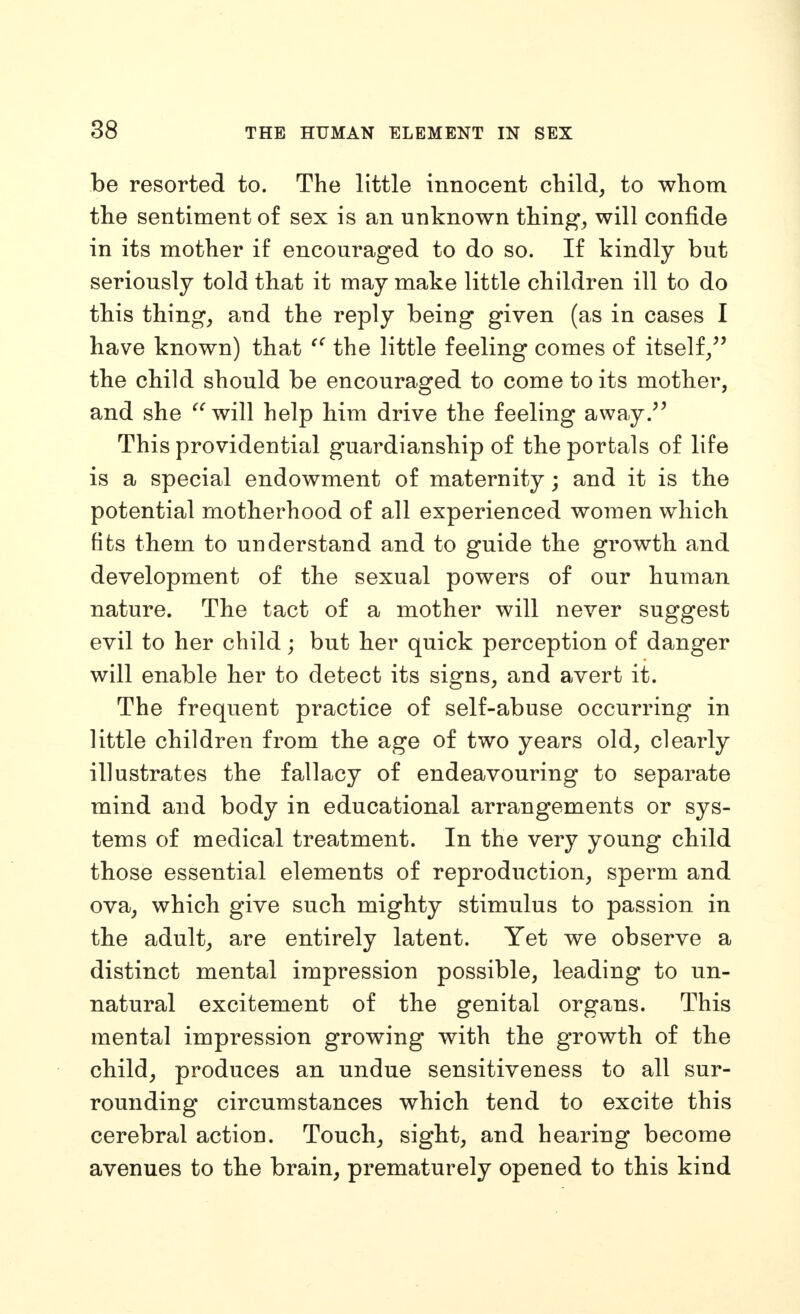 be resorted to. The little innocent child, to whom the sentiment of sex is an unknown thing, will confide in its mother if encouraged to do so. If kindly but seriously told that it may make little children ill to do this thing, and the reply being given (as in cases I have known) that the little feeling comes of itself/' the child should be encouraged to come to its mother, and she ^^will help him drive the feeling away.'' This providential guardianship of the portals of life is a special endowment of maternity; and it is the potential motherhood of all experienced women which fits them to understand and to guide the growth and development of the sexual powers of our human nature. The tact of a mother will never suggest evil to her child; but her quick perception of danger will enable her to detect its signs, and avert it. The frequent practice of self-abuse occurring in little children from the age of two years old, clearly illustrates the fallacy of endeavouring to separate mind and body in educational arrangements or sys- tems of medical treatment. In the very young child those essential elements of reproduction, sperm and ova, which give such mighty stimulus to passion in the adult, are entirely latent. Yet we observe a distinct mental impression possible, leading to un- natural excitement of the genital organs. This mental impression growing with the growth of the child, produces an undue sensitiveness to all sur- rounding circumstances which tend to excite this cerebral action. Touch, sight, and hearing become avenues to the brain, prematurely opened to this kind