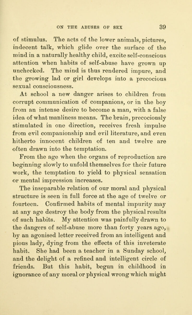 of stimulus. The acts of the lower animals, pictures^ indecent talk, which glide over the surface of the mind in a naturally healthy child, excite self-conscious attention when habits of self-abuse have grown up unchecked. The mind is thus rendered impure, and the growing lad or girl develops into a precocious sexual consciousness. At school a new danger arises to children from corrupt communication of companions, or in the boy from an intense desire to become a man, with a false idea of what manliness means. The brain, precociously stimulated in one direction, receives fresh impulse from evil companionship and evil literature, and even hitherto innocent children of ten and twelve are often drawn into the temptation. From the age when the organs of reproduction are beginning slowly to unfold themselves for their future work, the temptation to yield to physical sensation or mental impression increases. The inseparable relation of our moral and physical structure is seen in full force at the age of twelve or fourteen. Confirmed habits of mental impurity may at any age destroy the body from the physical results of such habits. My attention was painfully drawn to the dangers of self-abuse more than forty years ago, by an agonised letter received from an intelligent and pious lady, dying from the effects of this inveterate habit. She had been a teacher in a Sunday school, and the delight of a refined and intelligent circle of friends. But this habit, begun in childhood in ignorance of any moral or physical wrong which might