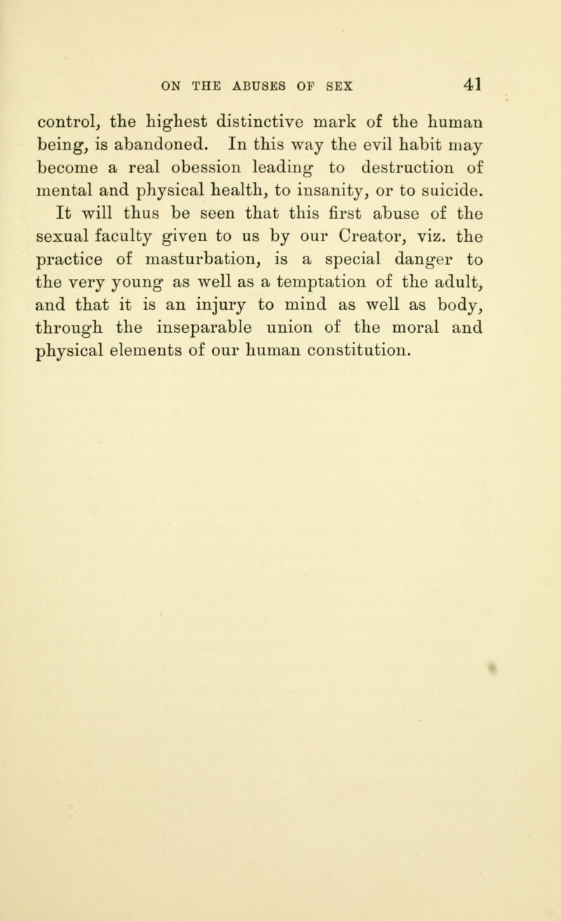 control, the highest distinctive mark of the human being, is abandoned. In this way the evil habit may become a real obession leading to destruction of mental and physical health, to insanity, or to suicide. It will thus be seen that this first abuse of the sexual faculty given to us by our Creator, viz. the practice of masturbation, is a special danger to the very young as well as a temptation of the adult, and that it is an injury to mind as well as body, through the inseparable union of the moral and physical elements of our human constitution.