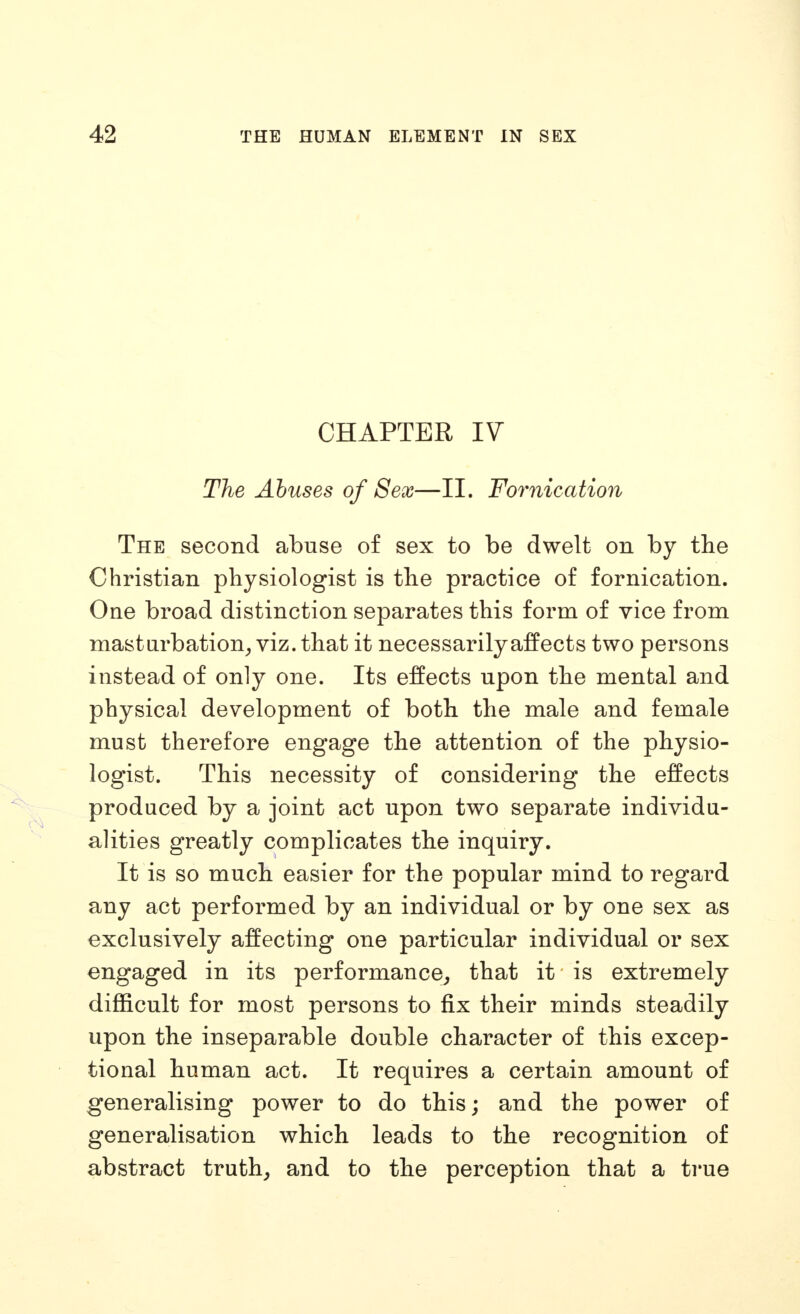 CHAPTER IV The Abuses of Sex—II. Fornication The second abuse of sex to be dwelt on by the Christian physiologist is the practice of fornication. One broad distinction separates this form of vice from masturbation^ viz. that it necessarily affects two persons instead of only one. Its effects upon the mental and physical development of both the male and female must therefore engage the attention of the physio- logist. This necessity of considering the effects produced by a joint act upon two separate individu- alities greatly complicates the inquiry. It is so much easier for the popular mind to regard any act performed by an individual or by one sex as exclusively affecting one particular individual or sex engaged in its performance^ that it is extremely difficult for most persons to fix their minds steadily upon the inseparable double character of this excep- tional human act. It requires a certain amount of generalising power to do this; and the power of generalisation which leads to the recognition of abstract truths and to the perception that a ti*ue