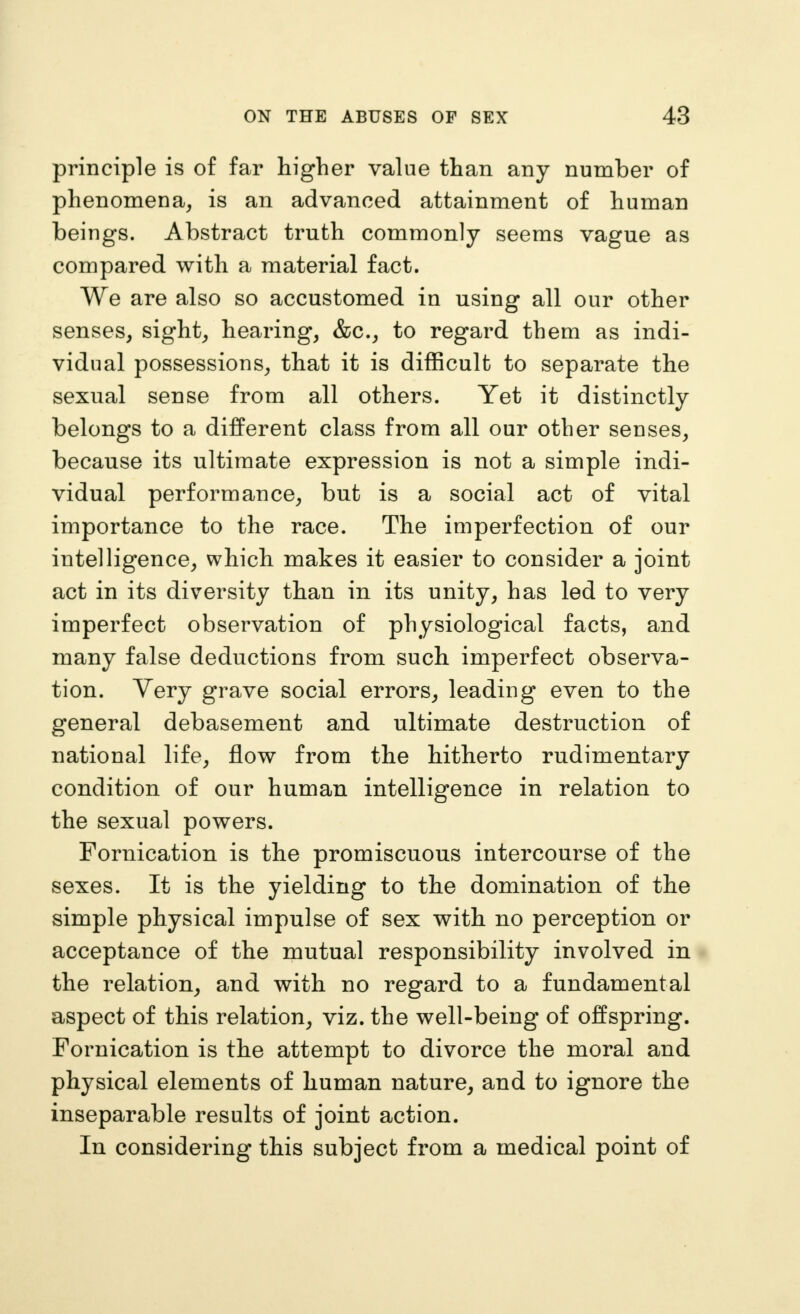 principle is of far higher value than any number of phenomena, is an advanced attainment of human beings. Abstract truth commonly seems vague as compared with a material fact. We are also so accustomed in using all our other senses, sight, hearing, &c., to regard them as indi- vidual possessions, that it is difficult to separate the sexual sense from all others. Yet it distinctly belongs to a different class from all our other senses, because its ultimate expression is not a simple indi- vidual performance, but is a social act of vital importance to the race. The imperfection of our intelligence, which makes it easier to consider a joint act in its diversity than in its unity, has led to very imperfect observation of physiological facts, and many false deductions from such imperfect observa- tion. Very grave social errors, leading even to the general debasement and ultimate destruction of national life, flow from the hitherto rudimentary condition of our human intelligence in relation to the sexual powers. Fornication is the promiscuous intercourse of the sexes. It is the yielding to the domination of the simple physical impulse of sex with no perception or acceptance of the mutual responsibility involved in the relation, and with no regard to a fundamental aspect of this relation, viz. the well-being of offspring. Fornication is the attempt to divorce the moral and physical elements of human nature, and to ignore the inseparable results of joint action. In considering this subject from a medical point of