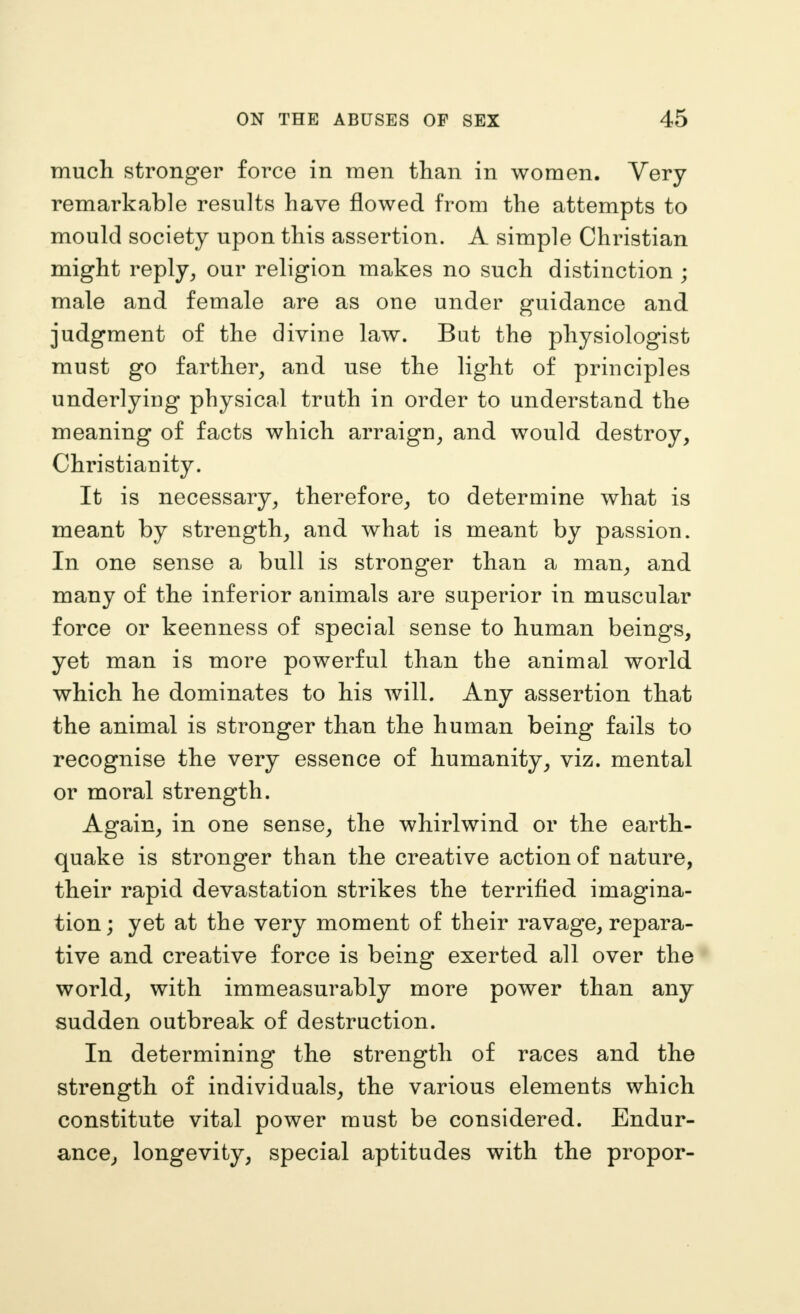much stronger force in raen than in women. Very remarkable results have flowed from the attempts to mould society upon this assertion. A simple Christian might reply^ our religion makes no such distinction ; male and female are as one under guidance and judgment of the divine law. Bat the physiologist must go farther^ and use the light of principles underlying physical truth in order to understand the meaning of facts which arraign^ and would destroy, Christianity. It is necessary, therefore, to determine what is meant by strength, and what is meant by passion. In one sense a bull is stronger than a man, and many of the inferior animals are superior in muscular force or keenness of special sense to human beings, yet man is more powerful than the animal world which he dominates to his will. Any assertion that the animal is stronger than the human being fails to recognise the very essence of humanity, viz. mental or moral strength. Again, in one sense, the whirlwind or the earth- quake is stronger than the creative action of nature, their rapid devastation strikes the terrified imagina- tion ; yet at the very moment of their ravage, repara- tive and creative force is being exerted all over the world, with immeasurably more power than any sudden outbreak of destruction. In determining the strength of races and the strength of individuals, the various elements which constitute vital power must be considered. Endur- ance, longevity, special aptitudes with the proper-
