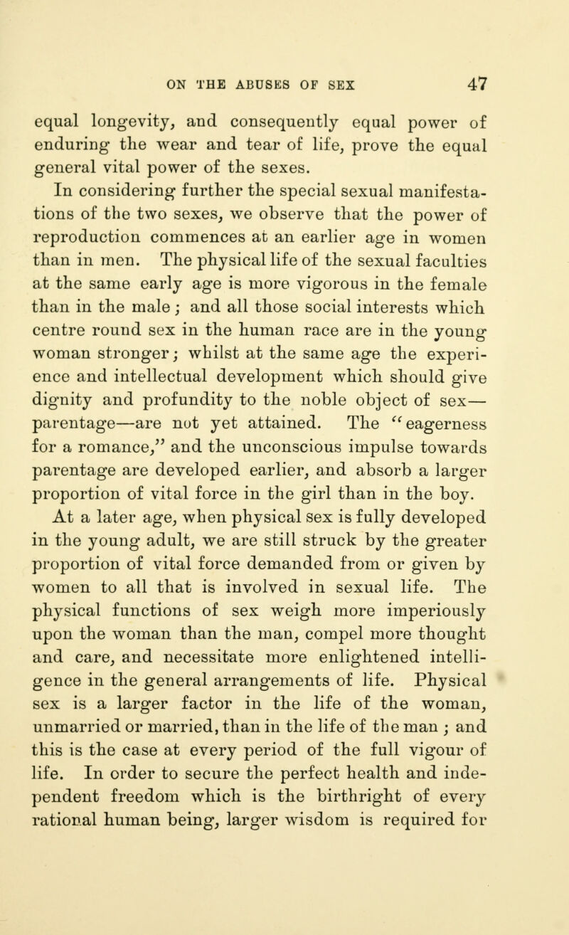equal longevity, and consequently equal power of enduring the wear and tear of life, prove the equal general vital power of the sexes. In considering further the special sexual manifesta- tions of the two sexes, we observe that the power of reproduction commences at an earlier age in women than in men. The physical life of the sexual faculties at the same early age is more vigorous in the female than in the male; and all those social interests which centre round sex in the human race are in the young woman stronger; whilst at the same age the experi- ence and intellectual development which should give dignity and profundity to the noble object of sex— parentage—are not yet attained. The eagerness for a romance,^^ and the unconscious impulse towards parentage are developed earlier, and absorb a larger proportion of vital force in the girl than in the boy. At a later age, when physical sex is fully developed in the young adult, we are still struck by the greater proportion of vital force demanded from or given by women to all that is involved in sexual life. The physical functions of sex weigh more imperiously upon the woman than the man, compel more thought and care, and necessitate more enlightened intelli- gence in the general arrangements of life. Physical sex is a larger factor in the life of the woman, unmarried or married, than in the life of the man ; and this is the case at every period of the full vigour of life. In order to secure the perfect health and inde- pendent freedom which is the birthright of every rational human being, larger wisdom is required for