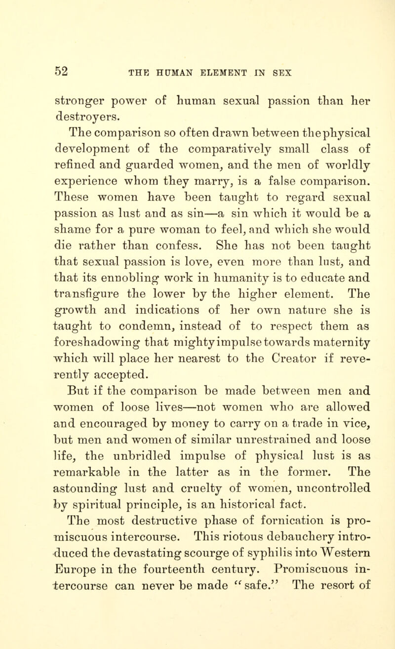 stronger power of human sexual passion than her destroyers. The comparison so often drawn between thephysical development of the comparatively small class of refined and guarded women^ and the men of worldly experience whom they marry, is a false comparison. These women have been taught to regard sexual passion as lust and as sin—a sin which it would be a shame for a pure woman to feel^ and which she would die rather than confess. She has not been taught that sexual passion is love, even more than lust, and that its ennobling work in humanity is to educate and transfigure the lower by the higher element. The growth and indications of her own nature she is taught to condemn^ instead of to respect them as foreshadowing that mightyimpulse towards maternity which will place her nearest to the Creator if reve- rently accepted. But if the comparison be made between men and women of loose lives—not women who are allowed and encouraged by money to carry on a trade in vice, but men and women of similar unrestrained and loose life, the unbridled impulse of physical lust is as remarkable in the latter as in the former. The astounding lust and cruelty of women, uncontrolled by spiritual principle, is an historical fact. The most destructive phase of fornication is pro- miscuous intercourse. This riotous debauchery intro- duced the devastating scourge of syphilis into Western Europe in the fourteenth century. Promiscuous in- tercourse can never be made ^^safe. The resort of
