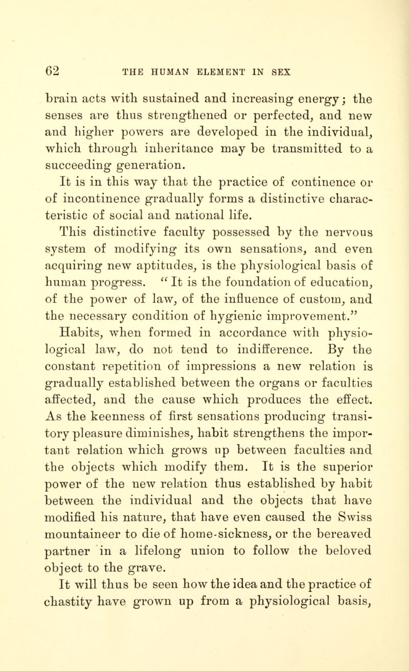 brain acts with sustained and increasing energy; the senses are thus strengthened or perfected^ and new and higher powers are developed in the individual, which through inheritance may be transmitted to a succeeding generation. It is in this way that the practice of continence or of incontinence gradually forms a distinctive charac- teristic of social and national life. This distinctive faculty possessed by the nervous system of modifying its own sensations, and even acquiring new aptitudes, is the physiological basis of human progress. It is the foundation of education, of the power of law, of the influence of custom, and the necessary condition of hygienic improvement.^^ Habits, when formed in accordance with physio- logical law^ do not tend to indifference. By the constant repetition of impressions a new relation is gradually established between the organs or faculties affected, and the cause which produces the effect. As the keenness of first sensations producing transi- tory pleasure diminishes, habit strengthens the impor- tant relation which grows up between faculties and the objects which modify them. It is the superior power of the new relation thus established by habit between the individual and the objects that have modified his nature, that have even caused the Swiss mountaineer to die of home-sickness, or the bereaved partner in a lifelong union to follow the beloved object to the grave. It will thus be seen how the idea and the practice of chastity have grown up from a physiological basis,