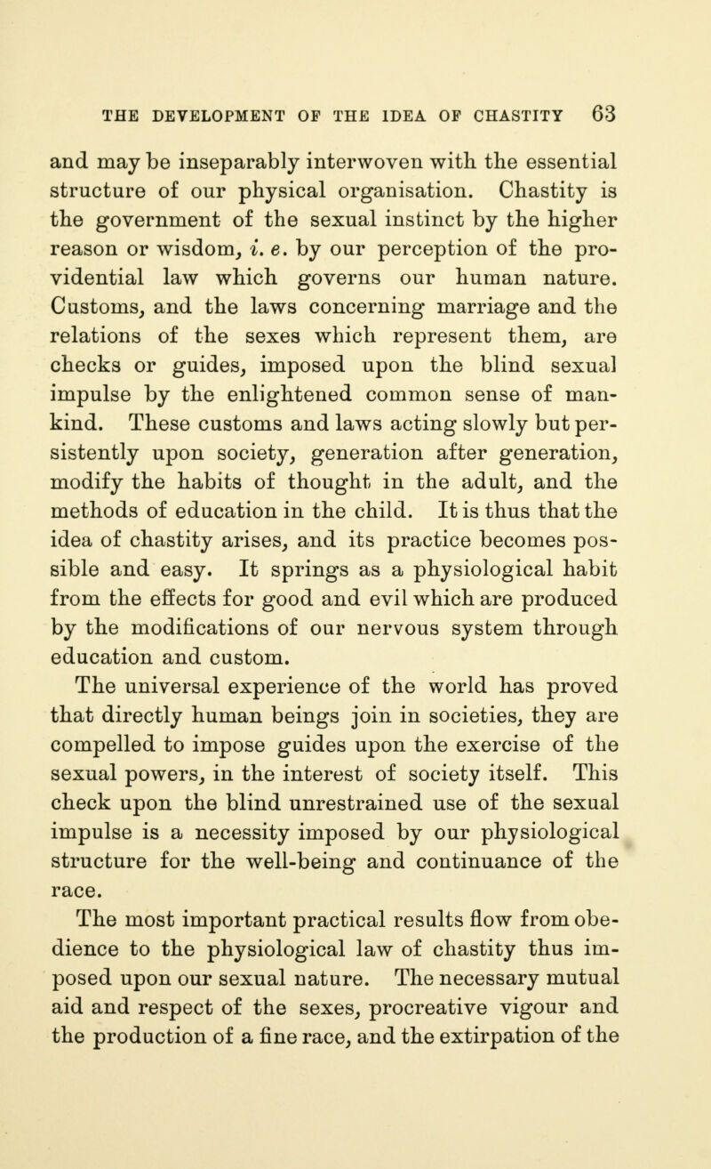 and may be inseparably interwoven with the essential structure of our physical organisation. Chastity is the government of the sexual instinct by the higher reason or wisdom_, i, e. by our perception of the pro- vidential law which governs our human nature. Customs^ and the laws concerning marriage and the relations of the sexes which represent them, are checks or guides, imposed upon the blind sexual impulse by the enlightened common sense of man- kind. These customs and laws acting slowly but per- sistently upon society, generation after generation, modify the habits of thought in the adult, and the methods of education in the child. It is thus that the idea of chastity arises, and its practice becomes pos- sible and easy. It springs as a physiological habit from the effects for good and evil which are produced by the modifications of our nervous system through education and custom. The universal experience of the world has proved that directly human beings join in societies, they are compelled to impose guides upon the exercise of the sexual powers, in the interest of society itself. This check upon the blind unrestrained use of the sexual impulse is a necessity imposed by our physiological structure for the well-being and continuance of the race. The most important practical results flow from obe- dience to the physiological law of chastity thus im- posed upon our sexual nature. The necessary mutual aid and respect of the sexes, procreative vigour and the production of a fine race, and the extirpation of the