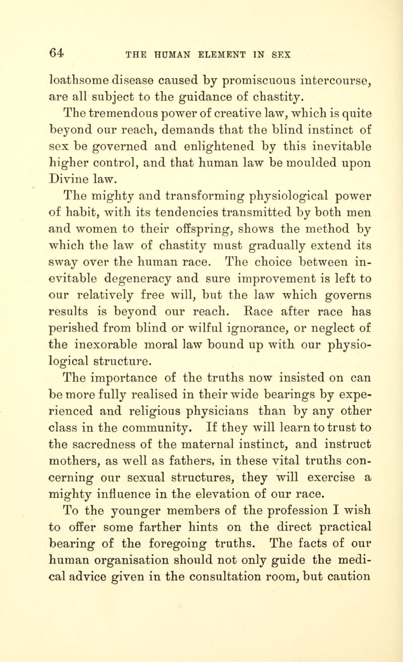 loathsome disease caused by promiscuous intercourse^ are all subject to the guidance of chastity. The tremendous power of creative law, which is quite beyond our reach, demands that the blind instinct of sex be governed and enlightened by this inevitable higher control, and that human law be moulded upon Divine law. The mighty and transforming physiological power of habit, with its tendencies transmitted by both men and women to their offspring, shows the method by which the law of chastity must gradually extend its sway over the human race. The choice between in- evitable degeneracy and sure improvement is left to our relatively free will, but the law which governs results is beyond our reach. Race after race has perished from blind or wilful ignorance, or neglect of the inexorable moral law bound up with our physio- logical structure. The importance of the truths now insisted on can be more fully realised in their wide bearings by expe- rienced and religious physicians than by any other class in the community. If they will learn to trust to the sacredness of the maternal instinct, and instruct mothers, as well as fathers, in these vital truths con- cerning our sexual structures, they will exercise a mighty influence in the elevation of our race. To the younger members of the profession I wish to offer some farther hints on the direct practical bearing of the foregoing truths. The facts of our human organisation should not only guide the medi- cal advice given in the consultation room, but caution