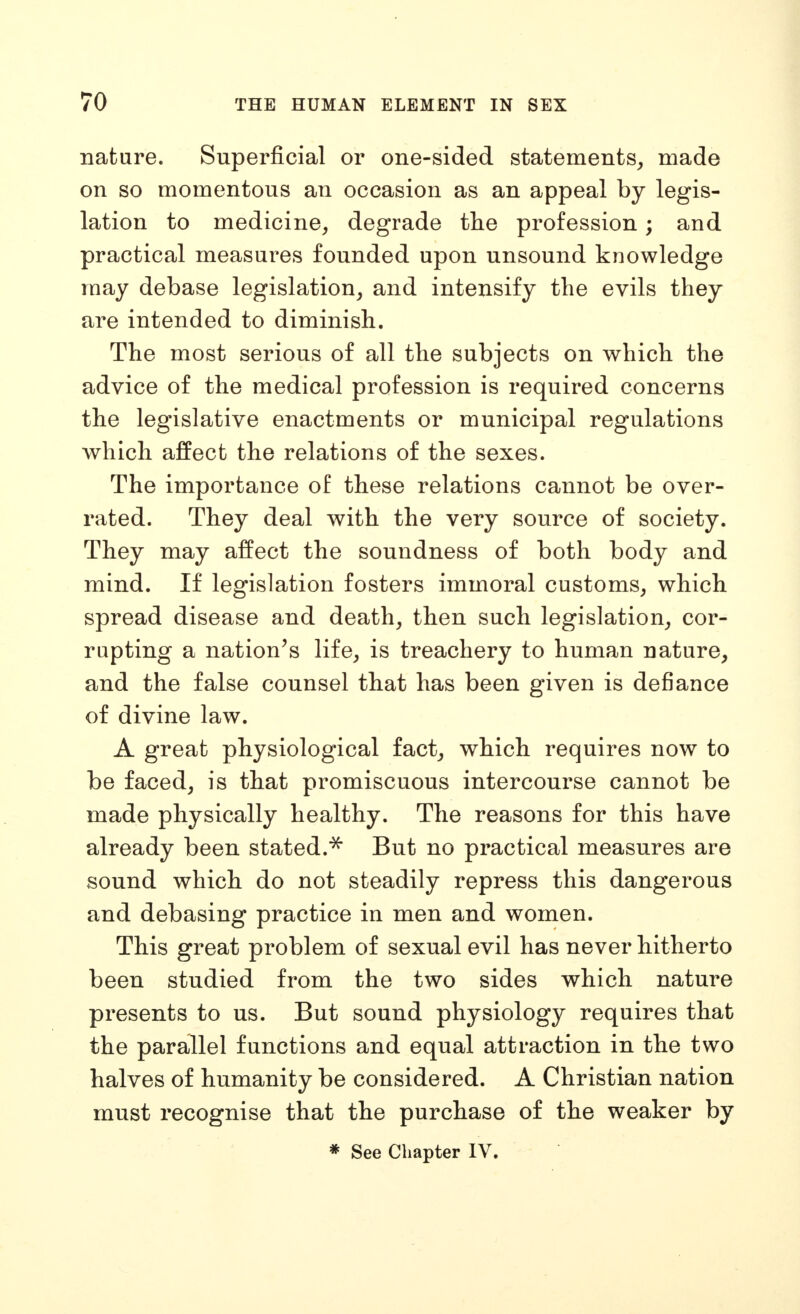 nature. Superficial or one-sided statements^ made on so momentous an occasion as an appeal by legis- lation to medicine, degrade the profession; and practical measures founded upon unsound knowledge may debase legislation, and intensify the evils they are intended to diminish. The most serious of all the subjects on which the advice of the medical profession is required concerns the legislative enactments or municipal regulations which affect the relations of the sexes. The importance of these relations cannot be over- rated. They deal with the very source of society. They may affect the soundness of both body and mind. If legislation fosters immoral customs, which spread disease and death, then such legislation, cor- rupting a nation's life, is treachery to human nature, and the false counsel that has been given is defiance of divine law. A great physiological fact, which requires now to be faced, is that promiscuous intercourse cannot be made physically healthy. The reasons for this have already been stated.^ But no practical measures are sound which do not steadily repress this dangerous and debasing practice in men and women. This great problem of sexual evil has never hitherto been studied from the two sides which nature presents to us. But sound physiology requires that the parallel functions and equal attraction in the two halves of humanity be considered. A Christian nation must recognise that the purchase of the weaker by * See Chapter IV.