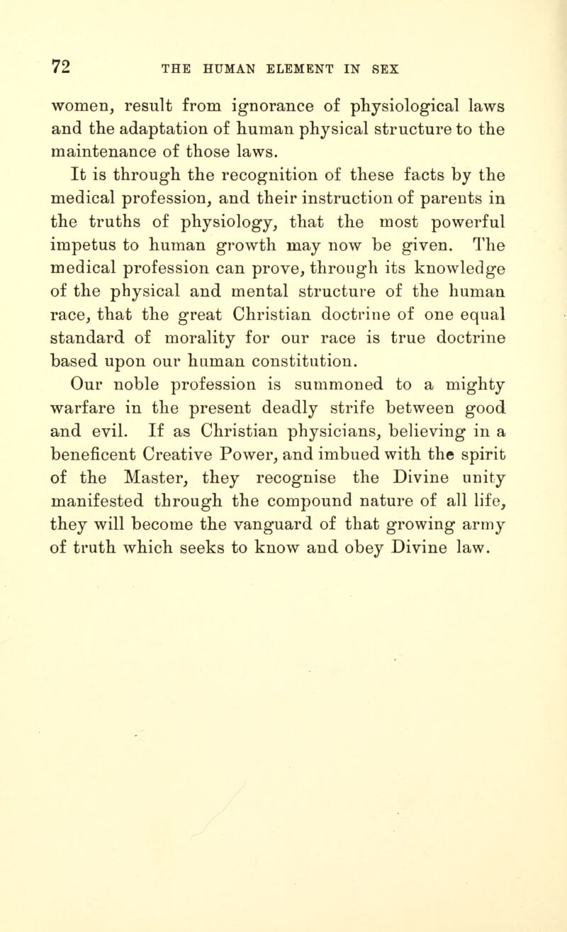 women, result from ignorance of physiological laws and the adaptation of human physical structure to the maintenance of those laws. It is through the recognition of these facts by the medical profession, and their instruction of parents in the truths of physiology, that the most powerful impetus to human growth may now be given. The medical profession can prove, through its knowledge of the physical and mental structure of the human race, that the great Christian doctrine of one equal standard of morality for our race is true doctrine based upon our human constitution. Our noble profession is summoned to a mighty warfare in the present deadly strife between good and evil. If as Christian physicians, believing in a beneficent Creative Power, and imbued with the spirit of the Master, they recognise the Divine unity manifested through the compound nature of all life, they will become the vanguard of that growing army of truth which seeks to know and obey Divine law.
