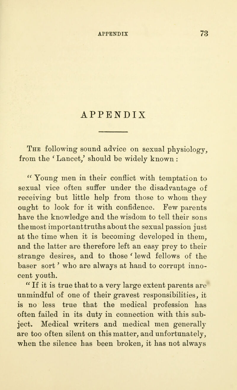 APPENDIX The following sound advice on sexual physiology, from the ^ Lancet/ should be widely known : Young men in their conflict with temptation to sexual vice often suffer under the disadvantage of receiving but little help from those to whom they ought to look for it with confidence. Few parents have the knowledge and the wisdom to tell their sons the most importanttruths about the sexual passion just at the time when it is becoming developed in them, and the latter are therefore left an easy prey to their strange desires, and to those ^ lewd fellows of the baser sort ^ who are always at hand to corrupt inno- cent youth. If it is true that to a very large extent parents are* unmindful of one of their gravest responsibilities, it is no less true that the medical profession has often failed in its duty in connection with this sub- ject. Medical writers and medical men generally are too often silent on this matter, and unfortunately, when the silence has been broken, it has not always