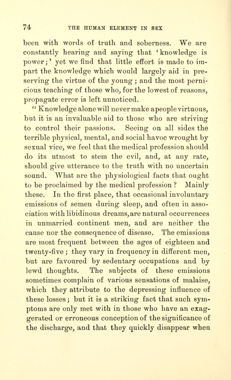 been with words of truth and soberness. We are constantly hearing and saying that ^knowledge is power;' yet we find that little effort is made to im- part the knowledge which would largely aid in pre- serving the virtue of the young ; and the most perni- cious teaching of those who, for the lowest of reasons, propagate error is left unnoticed. Knowledge alone will never make apeople virtuous, but it is an invaluable aid to those who are striving to control their passions. Seeing on all sides the terrible physical, mental, and social havoc wrought by sexual vice, we feel that the medical profession should do its utmost to stem the evil, and, at any rate, should give utterance to the truth with no uncertain sound. What are the physiological facts that ought to be proclaimed by the medical profession ? Mainly these. In the first place, that occasional involuntary emissions of semen during sleep, and often in asso- ciation with libidinous dreams, are natural occurrences in unmarried continent men, and are neither the cause nor the consequence of disease. The emissions are most frequent between the ages of eighteen and twenty-five ; they vary in frequency in different men, but are favoured by sedentary occupations and by lewd thoughts. The subjects of these emissions sometimes complain of various sensations of malaise, which they attribute to the depressing influence of these losses; but it is a striking fact that such sym- ptoms are only met with in those who have an exag- gerated or erroneous conception of the significance of the discharge, and that they quickly disappear when