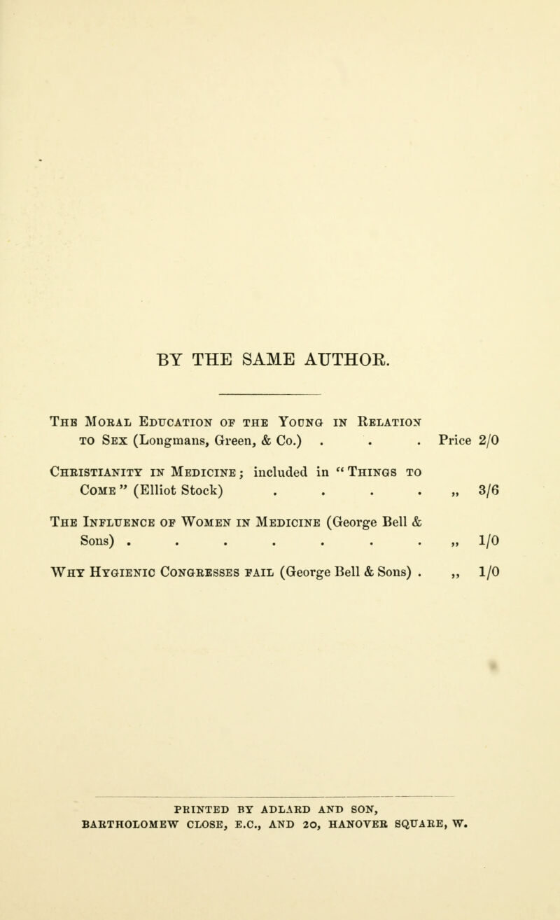 BY THE SAME AUTHOE. The Moral Education of the Young in Relation TO Sex (Longmans, Green, & Co.) . . . Price 2/0 Cheistianity in Medicine ; included in  Things to Come  (Elliot Stock) . . . . „ 3/6 The Influence of Women in Medicine (George Bell & Sons) .....,.„ 1/0 Why Hygienic Congresses fail (George Bell & Sons) . „ 1/0 printed by adlard and son, bartholomew close, e.c., and 20, hanover square, w.