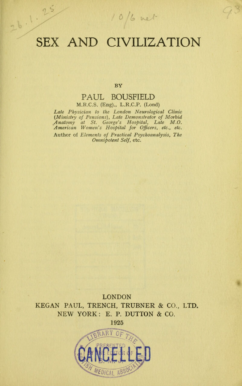 it-* SEX AND CIVILIZATION BY PAUL BOUSFIELD M.R.C.S. (Eng)., L.R.C.P. (Lond) Late Physician to the London Neurological Clinic {Ministry of Pensions), Late Demonstrator of Morbid Anatomy at St. George's Hospital, Late M.O. American Women's Hospital for Officers, etc., etc. Author of Elements of Practical Psychoanalysis, The Omnipotent Self, etc. LONDON KEG AN PAUL, TRENCH, TRUBNER & CO., LTD. NEW YORK : E. P. DUTTON & CO. 1925