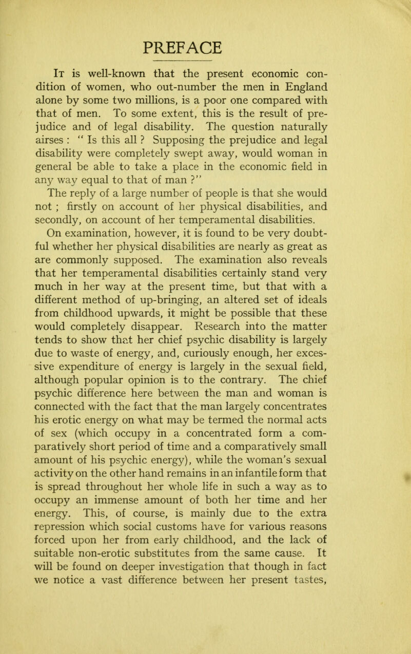 PREFACE It is well-known that the present economic con- dition of women, who out-number the men in England alone by some two millions, is a poor one compared with that of men. To some extent, this is the result of pre- judice and of legal disability. The question naturally airses : Is this all ? Supposing the prejudice and legal disability were completely swept away, would woman in general be able to take a place in the economic field in any way equal to that of man ? The reply of a large number of people is that she would not ; firstly on account of her physical disabilities, and secondly, on account of her temperamental disabilities. On examination, however, it is found to be very doubt- ful whether her physical disabilities are nearly as great as are commonly supposed. The examination also reveals that her temperamental disabilities certainly stand very much in her way at the present time, but that with a different method of up-bringing, an altered set of ideals from childhood upwards, it might be possible that these would completely disappear. Research into the matter tends to show that her chief psychic disability is largely due to waste of energy, and, curiously enough, her exces- sive expenditure of energy is largely in the sexual field, although popular opinion is to the contrary. The chief psychic difference here between the man and woman is connected with the fact that the man largely concentrates his erotic energy on what may be termed the normal acts of sex (which occupy in a concentrated form a com- paratively short period of time and a comparatively small amount of his psychic energy), while the woman's sexual activity on the other hand remains in an infantile form that is spread throughout her whole life in such a way as to occupy an immense amount of both her time and her energy. This, of course, is mainly due to the extra repression which social customs have for various reasons forced upon her from early childhood, and the lack of suitable non-erotic substitutes from the same cause. It will be found on deeper investigation that though in fact we notice a vast difference between her present tastes,