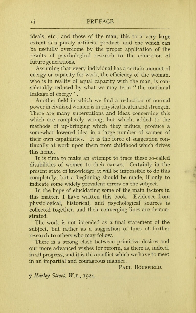 ideals, etc., and those of the man, this to a very large extent is a purely artificial product, and one which can be usefully overcome by the proper application of the results of psychological research to the education of future generations. Assuming that every individual has a certain amount of energy or capacity for work, the efficiency of the woman, who is in reality of equal capacity with the man, is con- siderably reduced by what we may term  the continual leakage of energy Another field in which we find a reduction of normal power in civilized women is in physical health and strength. There are many superstitions and ideas concerning this which are completely wrong, but which, added to the methods of up-bringing which they induce, produce a somewhat lowered idea in a large number of women of their own capabilities. It is the force of suggestion con- tinually at work upon them from childhood which drives this home. It is time to make an attempt to trace these so-called disabilities of women to their causes. Certainly in the present state of knowledge, it will be impossible to do this completely, but a beginning should be made, if only to indicate some widely prevalent errors on the subject. In the hope of elucidating some of the main factors in this matter, I have written this book. Evidence from physiological, historical, and psychological sources is collected together, and their converging lines are demon- strated. The work is not intended as a final statement of the subject, but rather as a suggestion of lines of further research to others who may follow. There is a strong clash between primitive desires and our more advanced wishes for reform, as there is, indeed, in all progress, and it is this conflict which we have to meet in an impartial and courageous manner. Paul Bousfield.