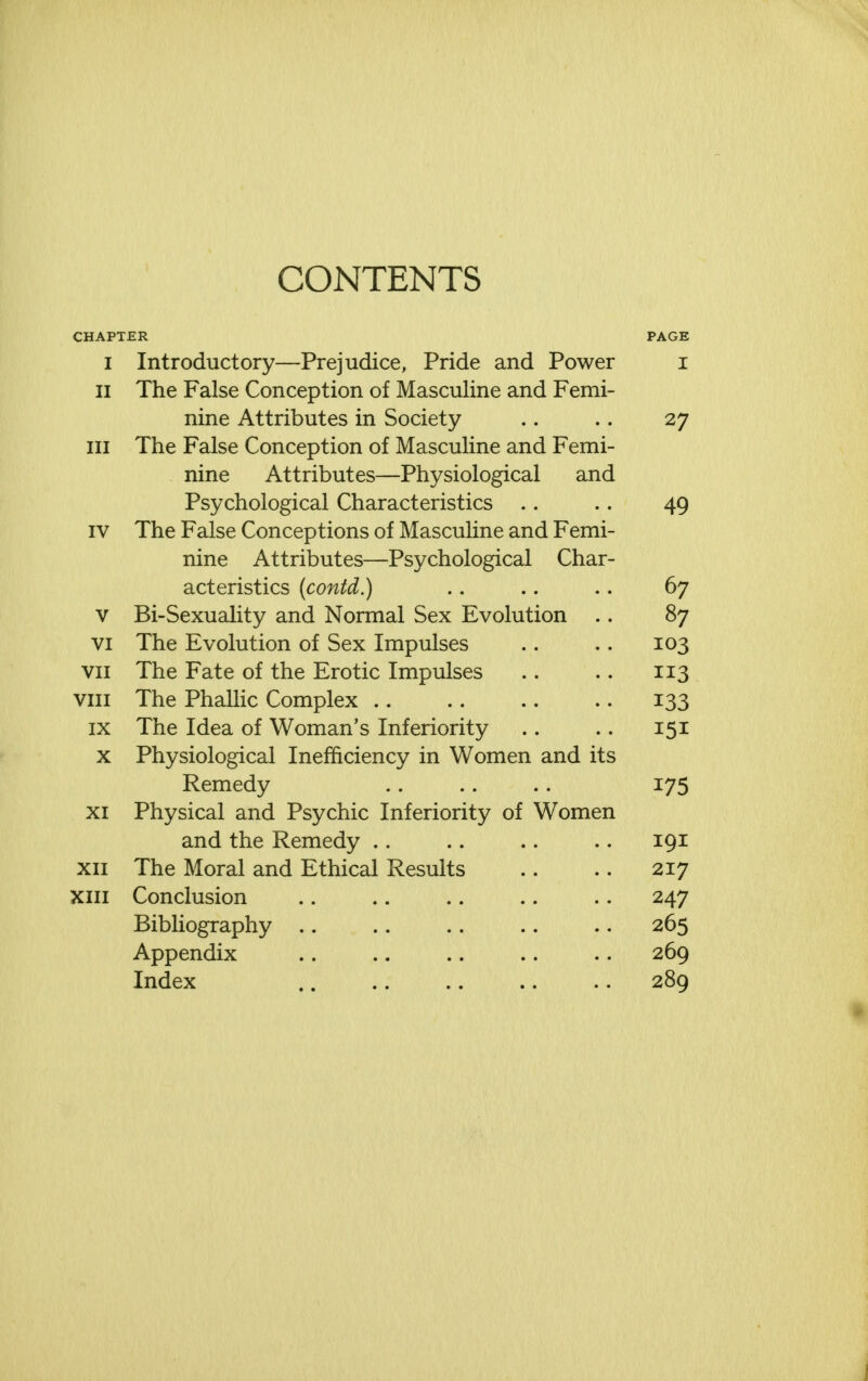 CONTENTS CHAPTER PAGE I Introductory—Prejudice, Pride and Power i II The False Conception of Masculine and Femi- nine Attributes in Society 27 / III The False Conception of Masculine and Femi- nine Attributes—Physiological and Psychological Characteristics 4Q IV Thp Ffll«;p Concpntinns nf lYTa^rnlinp and Fpmi- X J. JL V_/ X CllOv V/il Vv> \J ti\J 11J V_/JL i-UClOv UXXilv CA-JLIVJ. X villi ninp A11 ri V) n t pc;—PqvtTi nl opi 1 Cb a r- act eristics (contd.) 67 v Bi-Sexuality and Normal Sex Evolution .. 87 VI The Evolution of Sex Impulses 10^ VII The Fate of the Erotic Impulses 113 VIII The Phallic Complex 133 IX The Idea of Woman's Inferiority 151 X Physiological Inefficiency in Women and its Remedy 175 XI Physical and Psychic Inferiority of Women and the Remedy 191 XII The Moral and Ethical Results 217 XIII Conclusion 247 Bibliography 265 Appendix 269 Index 289