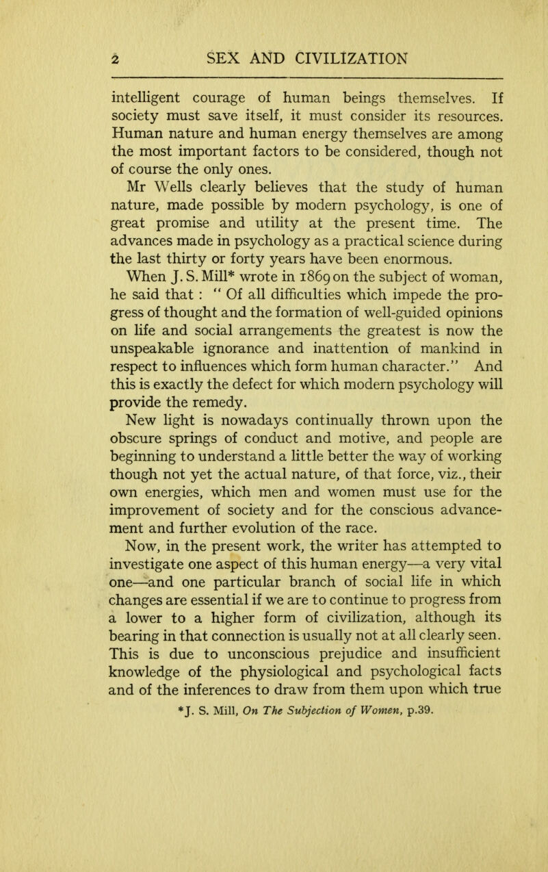 intelligent courage of human beings themselves. If society must save itself, it must consider its resources. Human nature and human energy themselves are among the most important factors to be considered, though not of course the only ones. Mr Wells clearly believes that the study of human nature, made possible by modern psychology, is one of great promise and utility at the present time. The advances made in psychology as a practical science during the last thirty or forty years have been enormous. When J. S. Mill* wrote in 1869 on the subject of woman, he said that : Of all difficulties which impede the pro- gress of thought and the formation of well-guided opinions on life and social arrangements the greatest is now the unspeakable ignorance and inattention of mankind in respect to influences which form human character. And this is exactly the defect for which modern psychology will provide the remedy. New light is nowadays continually thrown upon the obscure springs of conduct and motive, and people are beginning to understand a little better the way of working though not yet the actual nature, of that force, viz., their own energies, which men and women must use for the improvement of society and for the conscious advance- ment and further evolution of the race. Now, in the present work, the writer has attempted to investigate one aspect of this human energy—a very vital one—and one particular branch of social life in which changes are essential if we are to continue to progress from a lower to a higher form of civilization, although its bearing in that connection is usually not at all clearly seen. This is due to unconscious prejudice and insufficient knowledge of the physiological and psychological facts and of the inferences to draw from them upon which true *J. S. Mill, On The Subjection of Women, p.39.