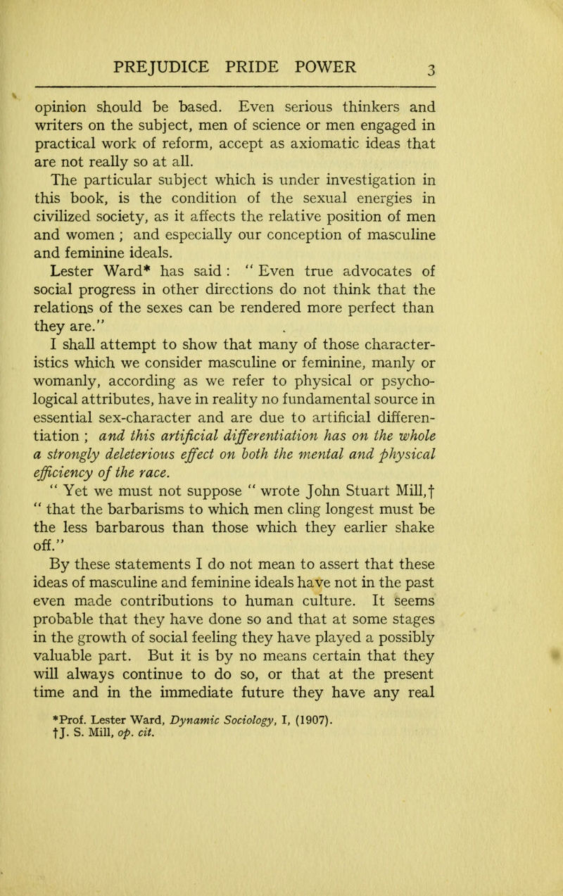 opinion should be based. Even serious thinkers and writers on the subject, men of science or men engaged in practical work of reform, accept as axiomatic ideas that are not really so at all. The particular subject which is under investigation in this book, is the condition of the sexual energies in civilized society, as it affects the relative position of men and women ; and especially our conception of masculine and feminine ideals. Lester Ward* has said :  Even true advocates of social progress in other directions do not think that the relations of the sexes can be rendered more perfect than they are. I shall attempt to show that many of those character- istics which we consider masculine or feminine, manly or womanly, according as we refer to physical or psycho- logical attributes, have in reality no fundamental source in essential sex-character and are due to artificial differen- tiation ; and this artificial differentiation has on the whole a strongly deleterious effect on both the mental and physical efficiency of the race.  Yet we must not suppose  wrote John Stuart Mill, t  that the barbarisms to which men cling longest must be the less barbarous than those which they earlier shake off. By these statements I do not mean to assert that these ideas of masculine and feminine ideals have not in the past even made contributions to human culture. It seems probable that they have done so and that at some stages in the growth of social feeling they have played a possibly valuable part. But it is by no means certain that they will always continue to do so, or that at the present time and in the immediate future they have any real ♦Prof. Lester Ward, Dynamic Sociology, I, (1907). t J. S. Mill, op. cit.