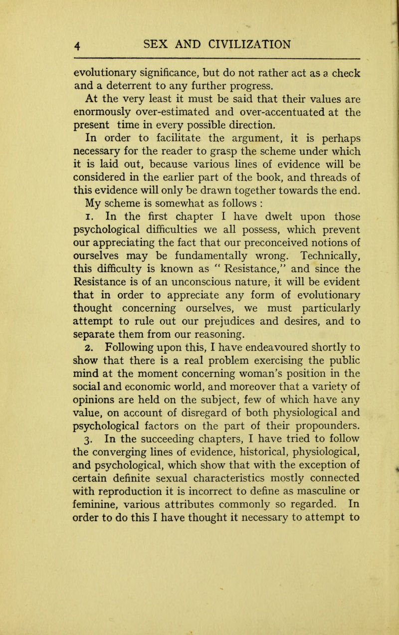 evolutionary significance, but do not rather act as a check and a deterrent to any further progress. At the very least it must be said that their values are enormously over-estimated and over-accentuated at the present time in every possible direction. In order to facilitate the argument, it is perhaps necessary for the reader to grasp the scheme under which it is laid out, because various lines of evidence will be considered in the earlier part of the book, and threads of this evidence will only be drawn together towards the end. My scheme is somewhat as follows : 1. In the first chapter I have dwelt upon those psychological difficulties we all possess, which prevent our appreciating the fact that our preconceived notions of ourselves may be fundamentally wrong. Technically, this difficulty is known as  Resistance, and since the Resistance is of an unconscious nature, it will be evident that in order to appreciate any form of evolutionary thought concerning ourselves, we must particularly attempt to rule out our prejudices and desires, and to separate them from our reasoning. 2. Following upon this, I have endeavoured shortly to show that there is a real problem exercising the public mind at the moment concerning woman's position in the social and economic world, and moreover that a variety of opinions are held on the subject, few of which have any value, on account of disregard of both physiological and psychological factors on the part of their propounders. 3. In the succeeding chapters, I have tried to follow the converging lines of evidence, historical, physiological, and psychological, which show that with the exception of certain definite sexual characteristics mostly connected with reproduction it is incorrect to define as masculine or feminine, various attributes commonly so regarded. In order to do this I have thought it necessary to attempt to