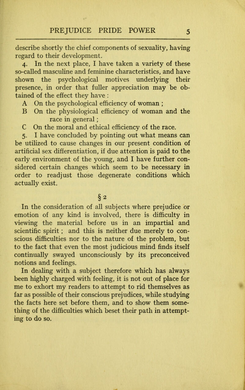 describe shortly the chief components of sexuality, having regard to their development. 4. In the next place, I have taken a variety of these so-called masculine and feminine characteristics, and have shown the psychological motives underlying their presence, in order that fuller appreciation may be ob- tained of the effect they have : A On the psychological efficiency of woman ; B On the physiological efficiency of woman and the race in general; C On the moral and ethical efficiency of the race. 5. I have concluded by pointing out what means can be utilized to cause changes in our present condition of artificial sex differentiation, if due attention is paid to the early environment of the young, and I have further con- sidered certain changes which seem to be necessary in order to readjust those degenerate conditions which actually exist. In the consideration of all subjects where prejudice or emotion of any kind is involved, there is difficulty in viewing the material before us in an impartial and scientific spirit; and this is neither due merely to con- scious difficulties nor to the nature of the problem, but to the fact that even the most judicious mind finds itself continually swayed unconsciously by its preconceived notions and feelings. In dealing with a subject therefore which has always been highly charged with feeling, it is not out of place for me to exhort my readers to attempt to rid themselves as far as possible of their conscious prejudices, while studying the facts here set before them, and to show them some- thing of the difficulties which beset their path in attempt- ing to do so.