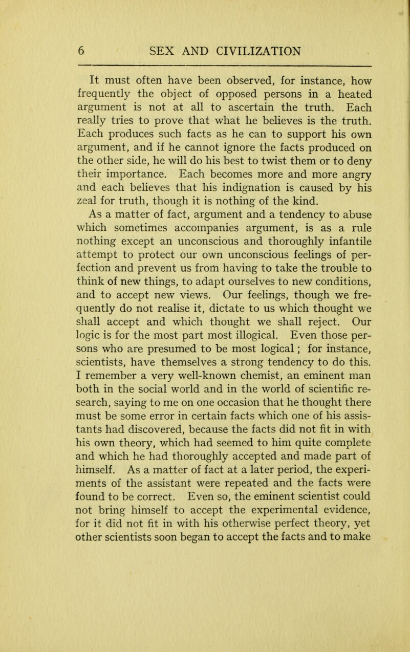 It must often have been observed, for instance, how frequently the object of opposed persons in a heated argument is not at all to ascertain the truth. Each really tries to prove that what he believes is the truth. Each produces such facts as he can to support his own argument, and if he cannot ignore the facts produced on the other side, he will do his best to twist them or to deny their importance. Each becomes more and more angry and each believes that his indignation is caused by his zeal for truth, though it is nothing of the kind. As a matter of fact, argument and a tendency to abuse which sometimes accompanies argument, is as a rule nothing except an unconscious and thoroughly infantile attempt to protect our own unconscious feelings of per- fection and prevent us from having to take the trouble to think of new things, to adapt ourselves to new conditions, and to accept new views. Our feelings, though we fre- quently do not realise it, dictate to us which thought we shall accept and which thought we shall reject. Our logic is for the most part most illogical. Even those per- sons who are presumed to be most logical; for instance, scientists, have themselves a strong tendency to do this. I remember a very well-known chemist, an eminent man both in the social world and in the world of scientific re- search, saying to me on one occasion that he thought there must be some error in certain facts which one of his assis- tants had discovered, because the facts did not fit in with his own theory, which had seemed to him quite complete and which he had thoroughly accepted and made part of himself. As a matter of fact at a later period, the experi- ments of the assistant were repeated and the facts were found to be correct. Even so, the eminent scientist could not bring himself to accept the experimental evidence, for it did not fit in with his otherwise perfect theory, yet other scientists soon began to accept the facts and to make
