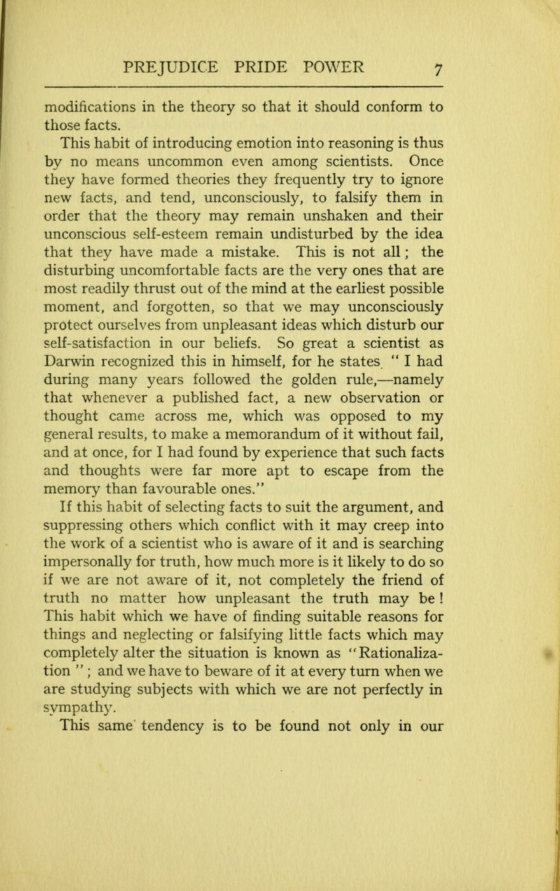 modifications in the theory so that it should conform to those facts. This habit of introducing emotion into reasoning is thus by no means uncommon even among scientists. Once they have formed theories they frequently try to ignore new facts, and tend, unconsciously, to falsify them in order that the theory may remain unshaken and their unconscious self-esteem remain undisturbed by the idea that they have made a mistake. This is not all; the disturbing uncomfortable facts are the very ones that are most readily thrust out of the mind at the earliest possible moment, and forgotten, so that we may unconsciously protect ourselves from unpleasant ideas which disturb our self-satisfaction in our beliefs. So great a scientist as Darwin recognized this in himself, for he states  I had during many years followed the golden rule,—namely that whenever a published fact, a new observation or thought came across me, which was opposed to my general results, to make a memorandum of it without fail, and at once, for I had found by experience that such facts and thoughts were far more apt to escape from the memory than favourable ones. If this habit of selecting facts to suit the argument, and suppressing others which conflict with it may creep into the work of a scientist who is aware of it and is searching impersonally for truth, how much more is it likely to do so if we are not aware of it, not completely the friend of truth no matter how unpleasant the truth may be ! This habit which we have of finding suitable reasons for things and neglecting or falsifying little facts which may completely alter the situation is known as Rationaliza- tion  ; and we have to beware of it at every turn when we are studying subjects with which we are not perfectly in sympathy. This same tendency is to be found not only in our