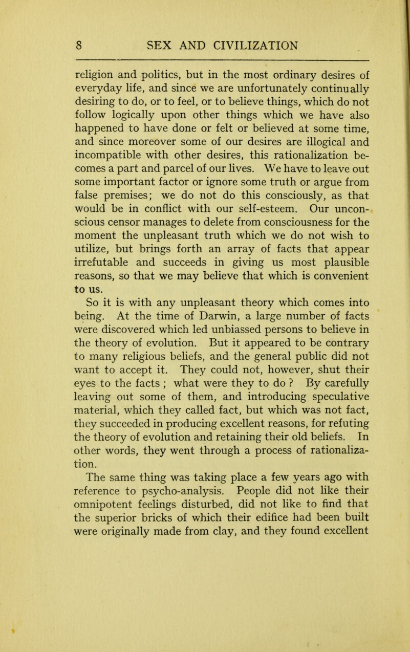 religion and politics, but in the most ordinary desires of everyday life, and since we are unfortunately continually desiring to do, or to feel, or to believe things, which do not follow logically upon other things which we have also happened to have done or felt or believed at some time, and since moreover some of our desires are illogical and incompatible with other desires, this rationalization be- comes a part and parcel of our lives. We have to leave out some important factor or ignore some truth or argue from false premises; we do not do this consciously, as that would be in conflict with our self-esteem. Our uncon- scious censor manages to delete from consciousness for the moment the unpleasant truth which we do not wish to utilize, but brings forth an array of facts that appear irrefutable and succeeds in giving us most plausible reasons, so that we may believe that which is convenient to us. So it is with any unpleasant theory which comes into being. At the time of Darwin, a large number of facts were discovered which led unbiassed persons to believe in the theory of evolution. But it appeared to be contrary to many religious beliefs, and the general public did not want to accept it. They could not, however, shut their eyes to the facts ; what were they to do ? By carefully leaving out some of them, and introducing speculative material, which they called fact, but which was not fact, they succeeded in producing excellent reasons, for refuting the theory of evolution and retaining their old beliefs. In other words, they went through a process of rationaliza- tion. The same thing was taking place a few years ago with reference to psycho-analysis. People did not like their omnipotent feelings disturbed, did not like to find that the superior bricks of which their edifice had been built were originally made from clay, and they found excellent