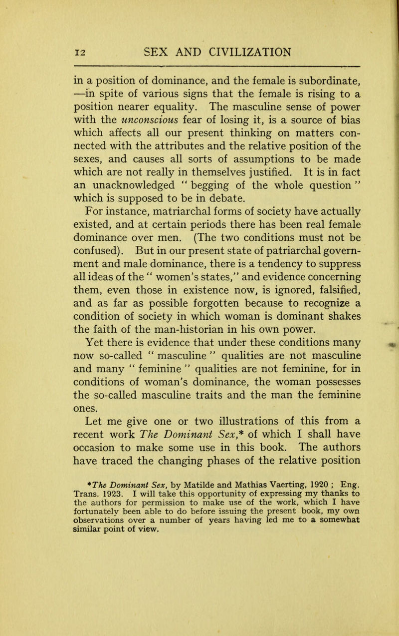 in a position of dominance, and the female is subordinate, —in spite of various signs that the female is rising to a position nearer equality. The masculine sense of power with the unconscious fear of losing it, is a source of bias which affects all our present thinking on matters con- nected with the attributes and the relative position of the sexes, and causes all sorts of assumptions to be made which are not really in themselves justified. It is in fact an unacknowledged  begging of the whole question  which is supposed to be in debate. For instance, matriarchal forms of society have actually existed, and at certain periods there has been real female dominance over men. (The two conditions must not be confused). But in our present state of patriarchal govern- ment and male dominance, there is a tendency to suppress all ideas of the  women's states, and evidence concerning them, even those in existence now, is ignored, falsified, and as far as possible forgotten because to recognize a condition of society in which woman is dominant shakes the faith of the man-historian in his own power. Yet there is evidence that under these conditions many now so-called  masculine  qualities are not masculine and many  feminine  qualities are not feminine, for in conditions of woman's dominance, the woman possesses the so-called masculine traits and the man the feminine ones. Let me give one or two illustrations of this from a recent work The Dominant Sex* of which I shall have occasion to make some use in this book. The authors have traced the changing phases of the relative position *The Dominant Sex, by Matilde and Mathias Vaerting, 1920 ; Eng. Trans. 1923. I will take this opportunity of expressing my thanks to the authors for permission to make use of the work, which I have fortunately been able to do before issuing the present book, my own observations over a number of years having led me to a somewhat similar point of view.