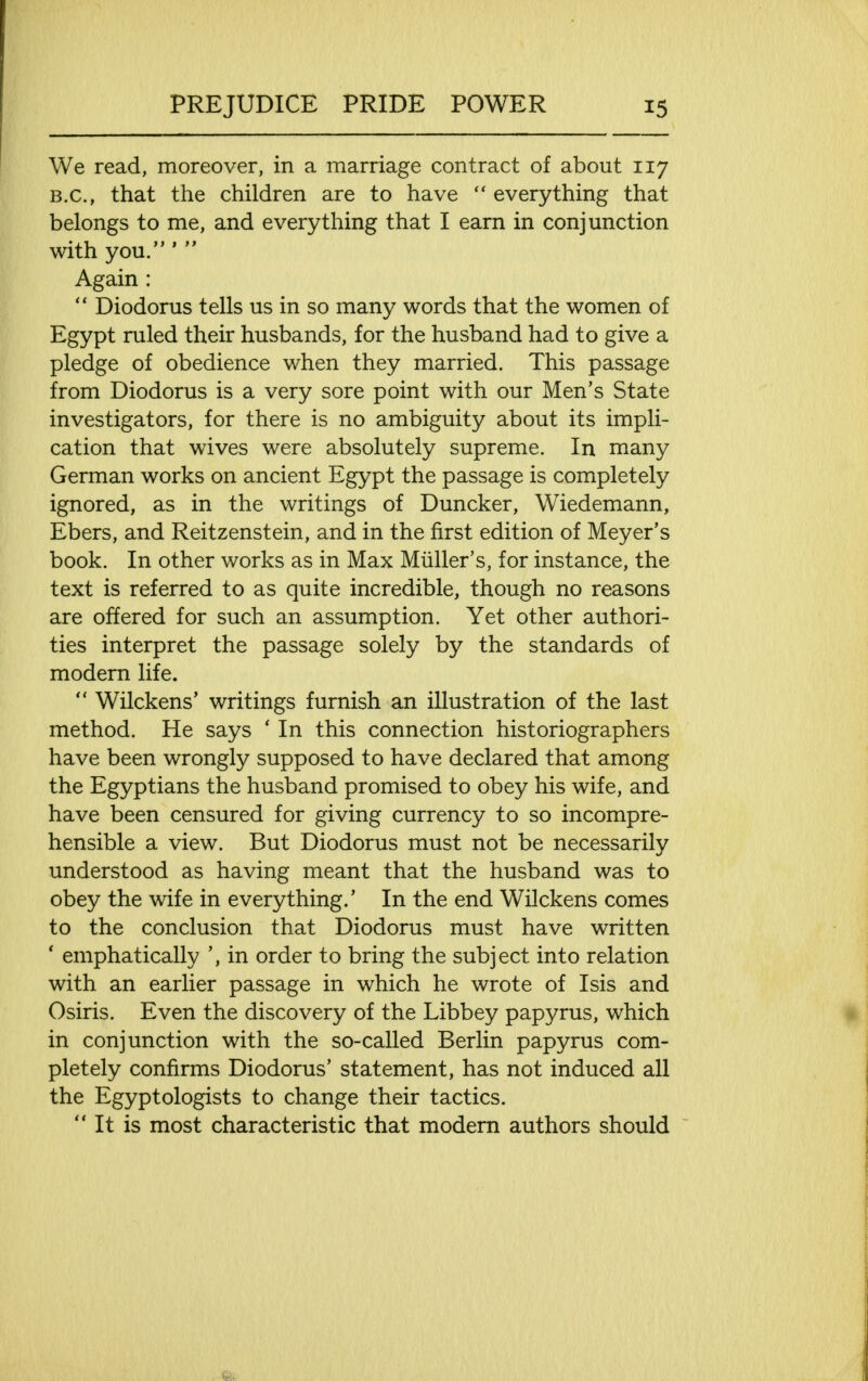 We read, moreover, in a marriage contract of about 117 B.C., that the children are to have  everything that belongs to me, and everything that I earn in conjunction with you.'  Again :  Diodorus tells us in so many words that the women of Egypt ruled their husbands, for the husband had to give a pledge of obedience when they married. This passage from Diodorus is a very sore point with our Men's State investigators, for there is no ambiguity about its impli- cation that wives were absolutely supreme. In many German works on ancient Egypt the passage is completely ignored, as in the writings of Duncker, Wiedemann, Ebers, and Reitzenstein, and in the first edition of Meyer's book. In other works as in Max Miiller's, for instance, the text is referred to as quite incredible, though no reasons are offered for such an assumption. Yet other authori- ties interpret the passage solely by the standards of modern life.  Wilckens' writings furnish an illustration of the last method. He says * In this connection historiographers have been wrongly supposed to have declared that among the Egyptians the husband promised to obey his wife, and have been censured for giving currency to so incompre- hensible a view. But Diodorus must not be necessarily understood as having meant that the husband was to obey the wife in everything/ In the end Wilckens comes to the conclusion that Diodorus must have written ' emphatically ', in order to bring the subject into relation with an earlier passage in which he wrote of Isis and Osiris. Even the discovery of the Libbey papyrus, which in conjunction with the so-called Berlin papyrus com- pletely confirms Diodorus' statement, has not induced all the Egyptologists to change their tactics.  It is most characteristic that modern authors should