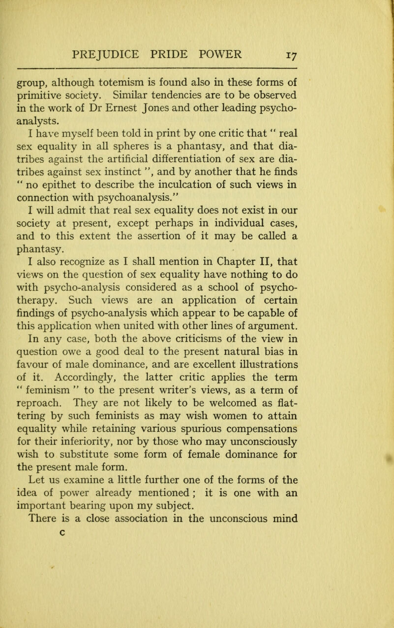 group, although totemism is found also in these forms of primitive society. Similar tendencies are to be observed in the work of Dr Ernest Jones and other leading psycho- analysts. I have myself been told in print by one critic that  real sex equality in all spheres is a phantasy, and that dia- tribes against the artificial differentiation of sex are dia- tribes against sex instinct and by another that he finds  no epithet to describe the inculcation of such views in connection with psychoanalysis. I will admit that real sex equality does not exist in our society at present, except perhaps in individual cases, and to this extent the assertion of it may be called a phantasy. I also recognize as I shall mention in Chapter II, that views on the question of sex equality have nothing to do with psycho-analysis considered as a school of psycho- therapy. Such views are an application of certain findings of psycho-analysis which appear to be capable of this application when united with other lines of argument. In any case, both the above criticisms of the view in question owe a good deal to the present natural bias in favour of male dominance, and are excellent illustrations of it. Accordingly, the latter critic applies the term  feminism  to the present writer's views, as a term of reproach. They are not likely to be welcomed as flat- tering by such feminists as may wish women to attain equality while retaining various spurious compensations for their inferiority, nor by those who may unconsciously wish to substitute some form of female dominance for the present male form. Let us examine a little further one of the forms of the idea of power already mentioned ; it is one with an important bearing upon my subject. There is a close association in the unconscious mind c