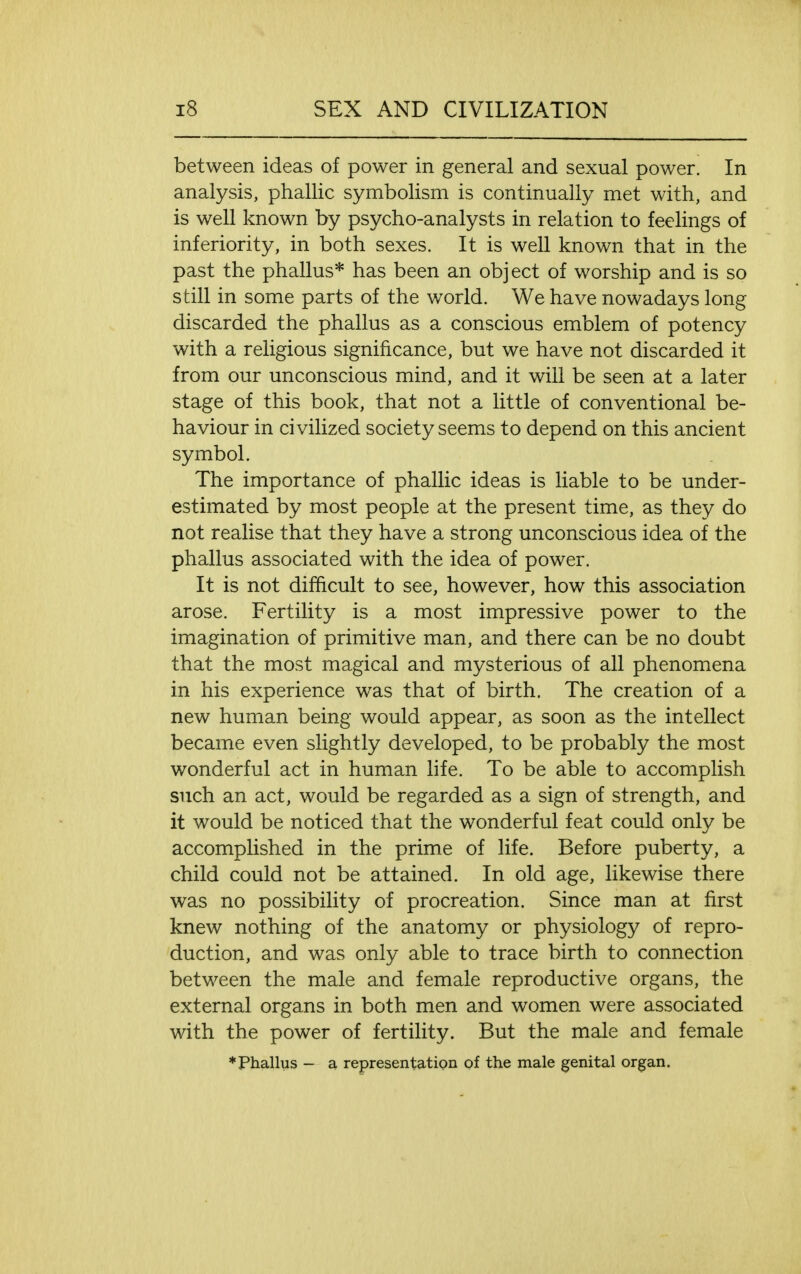 between ideas of power in general and sexual power. In analysis, phallic symbolism is continually met with, and is well known by psycho-analysts in relation to feelings of inferiority, in both sexes. It is well known that in the past the phallus* has been an object of worship and is so still in some parts of the world. We have nowadays long discarded the phallus as a conscious emblem of potency with a religious significance, but we have not discarded it from our unconscious mind, and it will be seen at a later stage of this book, that not a little of conventional be- haviour in civilized society seems to depend on this ancient symbol. The importance of phallic ideas is liable to be under- estimated by most people at the present time, as they do not realise that they have a strong unconscious idea of the phallus associated with the idea of power. It is not difficult to see, however, how this association arose. Fertility is a most impressive power to the imagination of primitive man, and there can be no doubt that the most magical and mysterious of all phenomena in his experience was that of birth. The creation of a new human being would appear, as soon as the intellect became even slightly developed, to be probably the most wonderful act in human life. To be able to accomplish such an act, would be regarded as a sign of strength, and it would be noticed that the wonderful feat could only be accomplished in the prime of life. Before puberty, a child could not be attained. In old age, likewise there was no possibility of procreation. Since man at first knew nothing of the anatomy or physiology of repro- duction, and was only able to trace birth to connection between the male and female reproductive organs, the external organs in both men and women were associated with the power of fertility. But the male and female ♦Phallus - a representation of the male genital organ.