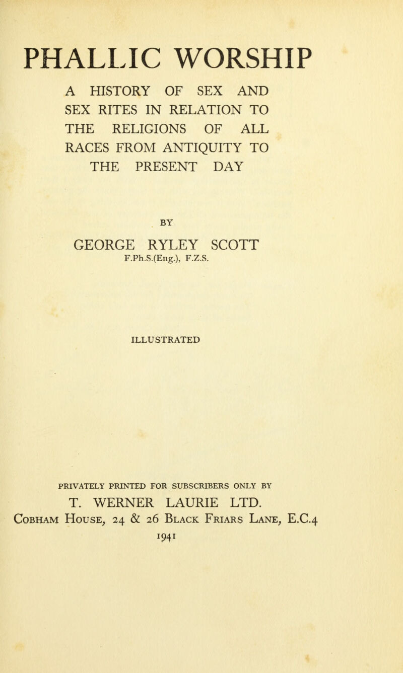 PHALLIC WORSHIP A HISTORY OF SEX AND SEX RITES IN RELATION TO THE RELIGIONS OF ALL RACES FROM ANTIQUITY TO THE PRESENT DAY BY GEORGE RYLEY SCOTT F.Ph.S.(Eng.), F.Z.S. ILLUSTRATED PRIVATELY PRINTED FOR SUBSCRIBERS ONLY BY T. WERNER LAURIE LTD. Cobham House, 24 & 26 Black Friars Lane, E.C.4 1941