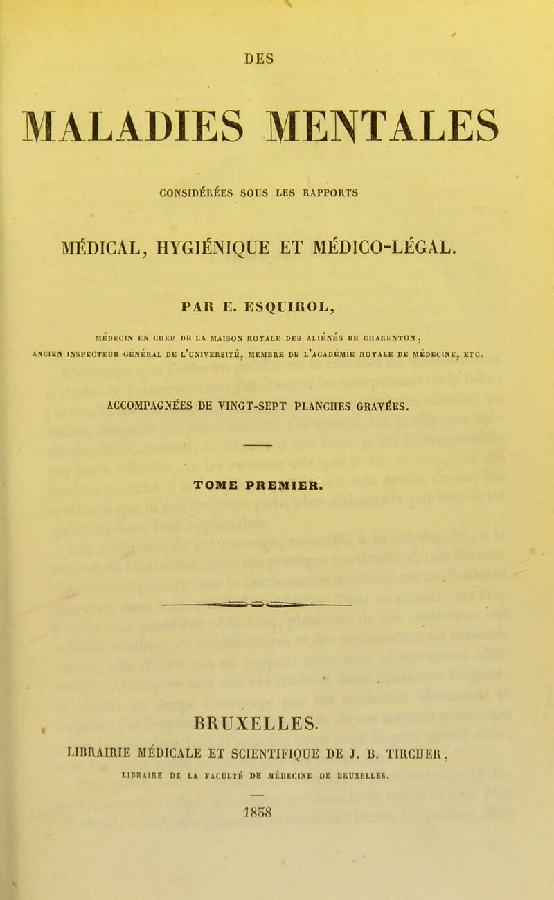 MALADIES MENTALES CONSIDEREES SOUS LES RAPPORTS MÉDICAL, HYGIÉNIQUE ET MÉDICO-LÉGAL. PAR E. ESQUIROL, MÉDECIN EN CHEK Dli LA MAISON ROYALE DES ALIENES DE CIIARENTON, A.1C1EN INSPECTEDR CÉnÉRAL DE l'dNIVERSITÉ, MEMBRE DE l'aCADÉmIE ROTALE DE MEDECINE, ETC. ACCOMPAGNÉES DE VINGT-SEPT PLANCHES GRAVÉES. TOME PREMIER. BRUXELLES. LIBRAIRIE MÉDICALE ET SCIENTIFIQUE DE J. B. TIRCDER, LIBRAinE DE LA FACULTÉ DB MÉOECinE DE BRUXELLES. 1858