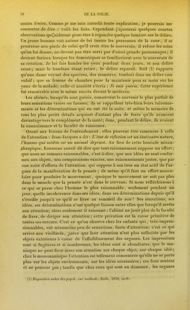 moins lésées. Comme je me suis interdit toute explication, je pourrais me contenter de dire : voilà les faits. Cependant j'ajouterai quelques courtes observations qui'aideront peut-être à répandre quelque lumière sur le délire. Un jeune homme voit autour de lui toutes les personnes de la cour, il se prosterne aux pieds de celui qu'il croit être le souverain, il refuse les soins qu'on lui donne, ne devant pas être servi par d'aussi grands personnages ; il devient furieux lorsque les domestiques se familiarisent avec le souverain de sa création. Je lui fais bander les yeux pendant deux jours, et son délire cesse; mais le bandeau étant retiré, le délire reparaît. Reil (1) rapporte qu'une dame voyant des spectres, des monstres, tombait dans un délire con- vulsif ; que sa femme de chambre pour la maintenir posa sa main sur les yeux de la malade; celle-ci aussitôt s'écria : Je suis guérie. Cette expérience fut renouvelé*e avec le même succès devant le médecin. Les aliénés, lorsqu'ils sont guéris, conservent le souvenir le plus parfait de leurs sensations vraies ou fausses; ils se rappellent très-bien leurs raisonne- ments et les déterminations qui en ont été la suite, et même la mémoire de. tous les plus petits détails acquiert d'autant plus de force qu'ils avancent davantage vers le complément de la santé; donc, pendant le délire, ils avaient la connaissance et la faculté de raisonner. Quant aux lésions de l'entendement, elles peuvent être ramenées à çelle de l'attention : Jean-Jacques a dit : L'état de réflexion est un état contre nature, l'homme qui inédite est un animal dépravé. Au lieu de celte boutade misan- thropique, Rousseau aurait dù dire que tout raisonnement suppose un effort ; que nous ne sommes raisonnables, c'est-à-dire, que nos idées ne sont confor- mes aux objets, nos comparaisons exactes, nos raisonnements justes, que par une suite d'efforts de l'attention, qui suppose à son tour un état actif de l'or- gane de la manifestation de la pensée ; de même qu'il faut un effort muscu- laire pour produire le mouvement, quoique le mouvement ne soit pas plus dans le muscle que la pensée n'est dans le cerveau. Si nous réfléchissons à ce qui se passe chez l'homme le plus raisonnable, seulement pendant un jour, quelle incohérence dans ses idées, dans ses déterminations depuis qu'il s'éveille jusqu'à ce qu'il se livre au sommeil du soir ! Ses sensations, ses idées, ses déterminations n'ont quelque liaison entre elles que lorsqu'il arrête son attention; alors seulement il raisonne : l'aliéné ne jouit plus de la faculté de fixer, de diriger son attention; cette privation est la cause primitive de toutes ses erreurs. C'est ce qu'on observe chez les enfants qui, très-impres- sionnables, ont néanmoins peu de sensations, faute d'attention; c'est ce qui arrive aux vieillards, parce que leur attention n'est plus sollicitée par les objets extérieurs à cause de l'affaiblissement des organes. Les impressions sont si fugitives et si nombreuses, les idées sont si abondantes, que le ma- niaque ne peut fixer assez son attention sur chaque objet, sur chaque idée ; chez le monomaniaque l'attention est tellement concentrée qu'elle ne se porte plus sur les objets environnants, sur les idées accessoires; ces fous sentent et ne pensent pas ; tandis que chez ceux qui sont en démence , les organes (1) Rapsodien ueberdespsych. cur méthode; Halle, 1818, in-8.