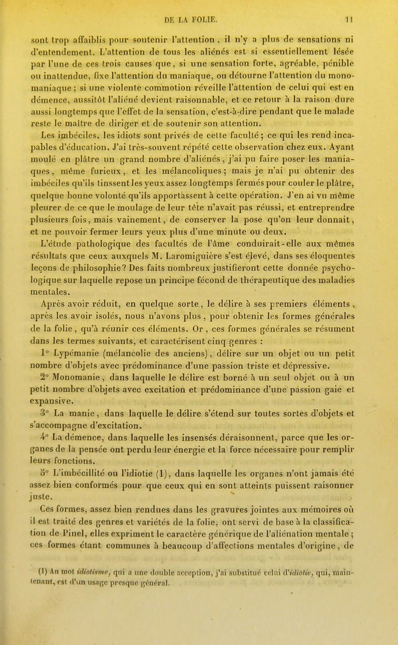 sont trop affaiblis pour soutenir l'attention , il n'y a plus de sensations ni d'entendement. L'attention de tous les aliénés est si essentiellement lésée par l'une de ces trois causes que, si une sensation forte, agréable, pénible ou inattendue, fixe l'attention du maniaque, ou détourne l'attention du mono- maniaque; si une violente commotion réveille l'attention de celui qui est en démence, aussitôt l'aliéné devient raisonnable, et ce retour à la raison dure aussi longtemps que l'effet de la sensation, c'est-h-dire pendant que le malade reste le maître de diriger et de soutenir son attention. Les imbéciles, les idiots sont privés de cette faculté; ce qui les rend inca- pables d'éducation. J'ai très-souvent répété cette observation chez eux. Ayant moulé en plâtre un grand nombre d'aliénés, j'ai pu faire poser les mania- ques, même furieux, et les mélancoliques; mais je n'ai pu obtenir des imbéciles qu'ils tinssent les yeux assez longtemps fermés pour couler le plâtre, quelque bonne volonté qu'ils apportassent à cette opération. J'en ai vu même pleurer de ce que le moulage de leur téte n'avait pas réussi, et entreprendre plusieurs fois, mais vainement, de conserver la pose qu'on leur donnait, et ne pouvoir fermer leurs yeux plus d'une minute ou deux. L'étude pathologique des facultés de l'âme conduirait-elle aux mêmes résultats que ceux auxquels M. Laromiguière s'est élevé, dans ses éloquentes leçons de philosophie? Des faits nombreux justifieront cette donnée psycho- logique sur laquelle repose un principe fécond de thérapeutique des maladies mentales. Après avoir réduit, en quelque sorte, le délire à ses premiers éléments, après les avoir isolés, nous n'avons plus , pour obtenir les formes générales de la folie, qu'à réunir ces éléments. Or, ces formes générales se résument dans les termes suivants, et caractérisent cinq genres : 1° Lypémanie (mélancolie des anciens), délire sur un objet ou un petit nombre d'objets avec prédominance d'une passion triste et dépressive. 2° Monomanie, dans laquelle le délire est borné à un seul objet ou à un petit nombre d'objets avec excitation et prédominance d'une passion gaie et expansive. 3 La manie, dans laquelle le délire s'étend sur toutes sortes d'objets et s'accompagne d'excitation. ■4° La démence, dans laquelle les insensés déraisonnent, parce que les or- ganes de la pensée ont perdu leur énergie et la force nécessaire pour remplir leurs fonctions. iî L'imbécillité ou l'idiotie (1), dans laquelle les organes n'ont jamais été assez bien conformes pour que ceux qui en sont atteints puissent raisonner juste. Ces formes, assez bien rendues dans les gravures jointes aux mémoires oii il est traité des genres et variétés de la folie, ont servi de base à la classifica- tion de Pinel, elles expriment le caractère générique de l'aliénation mentale ; ces formes étant communes à beaucoup d'affections mentales d'origine, de (I) An mot idiotisme, qui a une double ncccplion, j'ai substitué celui (iiidioHc, qui, main- tenant, est d'\in usa(;e presque (jéncral.