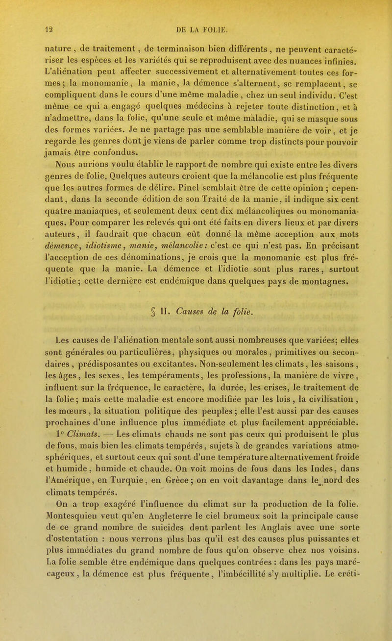 nature , de traitement, de terminaison bien différents, ne peuvent caracté- riser les espèces et les variétés qui se reproduisent avec des nuances infinies. L'aliénation peut affecter successivement et alternativement toutes ces for- mes; la nionomanie, la manie, la démence s'alternent, se remplacent, se compliquent dans le cours d'une même maladie, chez un seul individu. C'est même ce qui a engagé quelques médecins à rejeter toute distinction, et à n'admettre, dans la folie, qu'une seule et même maladie, qui se masque sous des formes variées. Je ne partage pas une semblable manière de voir, et je regarde les genres dv^nt je viens de parler comme trop distincts pour pouvoir jamais être confondus. Nous aurions voulu établir le rapport de nombre qui existe entre les divers genres de folie. Quelques auteurs croient que la mélancolie est plus fréquente que les autres formes de délire. Pinel semblait être de cette opinion ; cepen- dant, dans la seconde édition de son Traité de la manie, il indique six cent quatre maniaques, et seulement deux cent dix mélancoliques ou monomania- ques. Pour comparer les relevés qui ont été faits en divers lieux et par divers auteurs, il faudrait que chacun eût donné la même acception aux mots démence, idiotisme, manie, mélancolie : c'est ce qui n'est pas. En précisant l'acception de ces dénominations, je crois que la monomanie est plus fré- quente que la manie. La démence et l'idiotie sont plus rares, surtout l'idiotie ; cette dernière est endémique dans quelques pays de montagnes. § II. Causes de la folie. Les causes de l'aliénation mentale sont aussi nombreuses que variées; elles sont générales ou particulières, physiques ou morales, primitives ou secon- daires , prédisposantes ou excitantes. Non-seulement les climats, les saisons , les âges, les sexes, les tempéraments, les professions, la manière de vivre, influent sur la fréquence, le caractère, la durée, les crises, le traitement de la folie; mais cette maladie est encore modifiée par les lois, la civilisation, les mœurs, la situation politique des peuples ; elle l'est aussi par des causes prochaines d'une influence plus immédiate et plus facilement appréciable. 1° Climats. — Les climats chauds ne sont pas ceux qui produisent le plus de fous, mais bien les climats tempérés, sujets à de grandes variations atmo- sphériques, et surtout ceux qui sont d'une température alternativement froide et humide, humide et chaude. On voit moins de fous dans les Indes, dans l'Amérique, en Turquie, en Grèce ; on en voit davantage dans le_ nord des climats tempérés. On a trop exagéré l'influence du climat sur la production de la folie. Montesquieu veut qu'en Angleterre le ciel brumeux soit la principale cause de ce grand nombre de suicides dent parlent les Anglais avec une sorte d'ostentation : nous verrons plus bas qu'il est des causes plus puissantes et plus immédiates du grand nombre de fous qu'on observe chez nos voisins. La folie semble être endémique dans quelques contrées : dans les pays maré- cageux, la démence est plus fréquente, l'imbécillité s'y multiplie. Le créli-