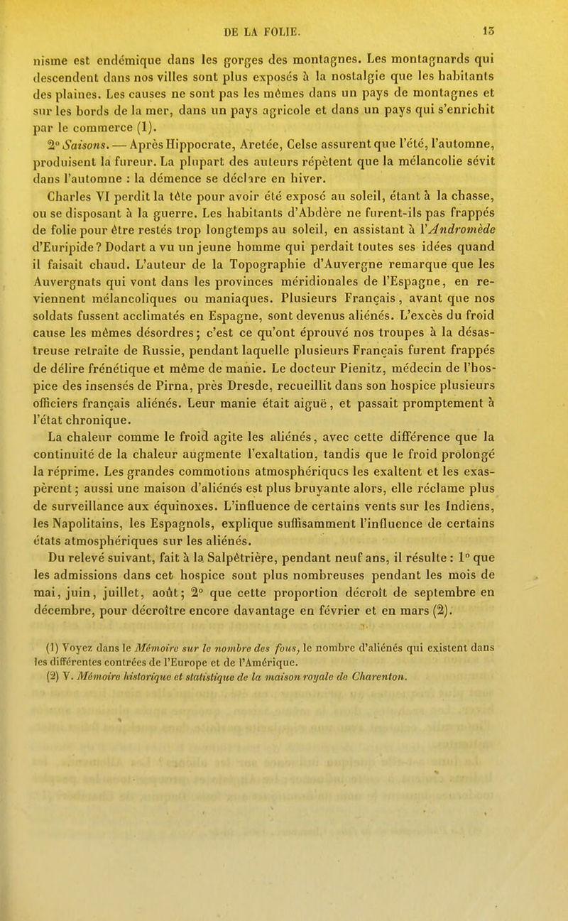 nisme est endémique clans les gorges des montagnes. Les montagnards qui descendent dans nos villes sont plus exposes à la nostalgie que les habitants des plaines. Les causes ne sont pas les mêmes dans un pays de montagnes et sur les bords de la mer, dans un pays agricole et dans un pays qui s'enrichit par le commerce (1). 2° Saisons. — Après Hippocrate, Aretée, Celse assurent que l'été, l'automne, produisent la fureur. La plupart des auteurs répètent que la mélancolie sévit dans l'automne : la démence se déchre en hiver. Charles VI perdit la tôte pour avoir été exposé au soleil, étant à la chasse, ou se disposant à la guerre. Les habitants d'Abdère ne furent-ils pas frappés de folie pour être restés trop longtemps au soleil, en assistant à VAndromède d'Euripide? Dodart a vu un jeune homme qui perdait toutes ses idées quand il faisait chaud. L'auteur de la Topographie d'Auvergne remarque que les Auvergnats qui vont dans les provinces méridionales de l'Espagne, en re- viennent mélancoliques ou maniaques. Plusieurs Français, avant que nos soldats fussent acclimatés en Espagne, sont devenus aliénés. L'excès du froid cause les mêmes désordres ; c'est ce qu'ont éprouvé nos troupes à la désas- treuse retraite de Russie, pendant laquelle plusieurs Français furent frappés de délire frénétique et même de manie. Le docteur Pienitz, médecin de l'hos- pice des insensés de Pirna, près Dresde, recueillit dans son hospice plusieurs officiers français aliénés. Leur manie était aiguë, et passait promptement à l'état chronique. La chaleur comme le froid agite les aliénés, avec cette différence que la continuité de la chaleur augmente l'exaltation, tandis que le froid prolongé la réprime. Les grandes commotions atmosphériques les exaltent et les exas- pèrent ; aussi une maison d'aliénés est plus bruyante alors, elle réclame plus de surveillance aux équinoxes. L'influence de certains vents sur les Indiens, les Napolitains, les Espagnols, explique suffisamment l'influence de certains états atmosphériques sur les aliénés. Du relevé suivant, fait à la Salpêtriè^e, pendant neuf ans, il résulte : 1° que les admissions dans ceb hospice sont plus nombreuses pendant les mois de mai, juin, juillet, août; 2° que cette proportion décroît de septembre en décembre, pour décroître encore davantage en février et en mars (2). (1) Voyez dans le Mémoire sur le nombre des fous, le nombre d'aliénés qui existent dans les différentes contrées de l'Europe et de l'Amérique. (2) V. Mémoire historique et statistiqtie de la maison royale de Charcnton.