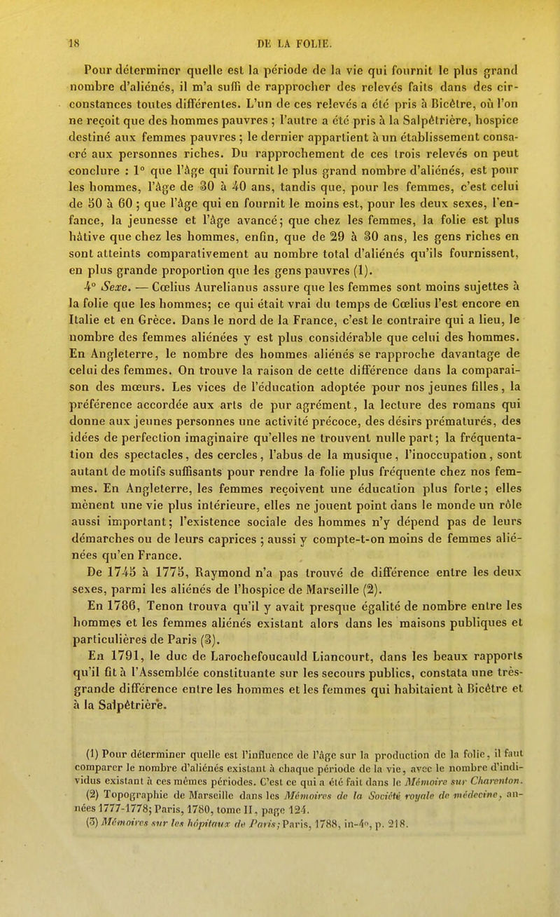 Pour dclermrncr quelle est la période de la vie qui fournit le plus grand nombre d'aliénés, il m'a suffi de rapprocher des relevés faits dans des cir- constances toutes différentes. L'un de ces relevés a été pris h Bicélre, où l'on ne reçoit que des hommes pauvres ; l'autre a été pris à la Salpètrière, hospice destiné aux femmes pauvres ; le dernier appartient à un établissement consa- cré aux personnes riches. Du rapprochement de ces trois relevés on peut conclure : 1° que l'Age qui fournit le plus grand nombre d'aliénés, est pour les hommes, l'Age de 30 à 40 ans, tandis que, pour les femmes, c'est celui de SO à 60 ; que l'Age qui en fournit le moins est, pour les deux sexes, l'en- fance, la jeunesse et l'âge avancé; que chez les femmes, la folie est plus hâtive que chez les hommes, enfin, que de 29 à §0 ans, les gens riches en sont atteints comparativement au nombre total d'aliénés qu'ils fournissent, en plus grande proportion que les gens pauvres (1). -4° Sexe. — Cœlius Aurelianus assure que les femmes sont moins sujettes à la folie que les hommes; ce qui était vrai du temps de Cœlius l'est encore en Italie et en Grèce. Dans le nord de la France, c'est le contraire qui a lieu, le nombre des femmes aliénées y est plus considérable que celui des hommes. En Angleterre, le nombre des hommes aliénés se rapproche davantage de celui des femmes. On trouve la raison de cette différence dans la comparai- son des moeurs. Les vices de l'éducation adoptée pour nos jeunes filles, la préférence accordée aux arts de pur agrément, la lecture des romans qui donne aux jeunes personnes une activité précoce, des désirs prématurés, des idées de perfection imaginaire qu'elles ne trouvent nulle part; la fréquenta- tion des spectacles, des cercles, l'abus de la musique, l'inoccupation, sont autant de motifs suffisants pour rendre la folie plus fréquente chez nos fem- mes. En Angleterre, les femmes reçoivent une éducation plus forte ; elles mènent une vie plus intérieure, elles ne jouent point dans le monde un rôle aussi important; l'existence sociale des hommes n'y dépend pas de leurs démarches ou de leurs caprices ; aussi y compte-t-on moins de femmes alié- nées qu'en France. De à 1775, Raymond n'a pas trouvé de différence entre les deux sexes, parmi les aliénés de l'hospice de Marseille (2). En 1786, Tenon trouva qu'il y avait presque égalité de nombre entre les hommes et les femmes aliénés existant alors dans les maisons publiques et particulières de Paris (3). En 1791, le duc de Larochefoucauld Liancourt, dans les beaux rapports qu'il fit à l'Assemblée constituante sur les secours publics, constata une très- grande différence entre les hommes et les femmes qui habitaient à Bicétre et à la Salpètrière. (1) Pour déterminer quelle est l'influence de l'âge sur la production de la folie, il faut comparer le nombre d'aliénés existant à chaque période de la vie, avec le nombre d'indi- vidus existant îi ces mêmes périodes. C'est ce qui a été fait dans le Mémoire sur Cluii-enton. (2) Topographie de Marseille dans les Mévioires de la Société tvyale do médecine, an- nées 1777-1778; Paris, 1780, tome II, page 12-1 (Z) Mâinnircs svr les kôjntau d« Paris;Pnrh, 1788, in-'i, p. 218.