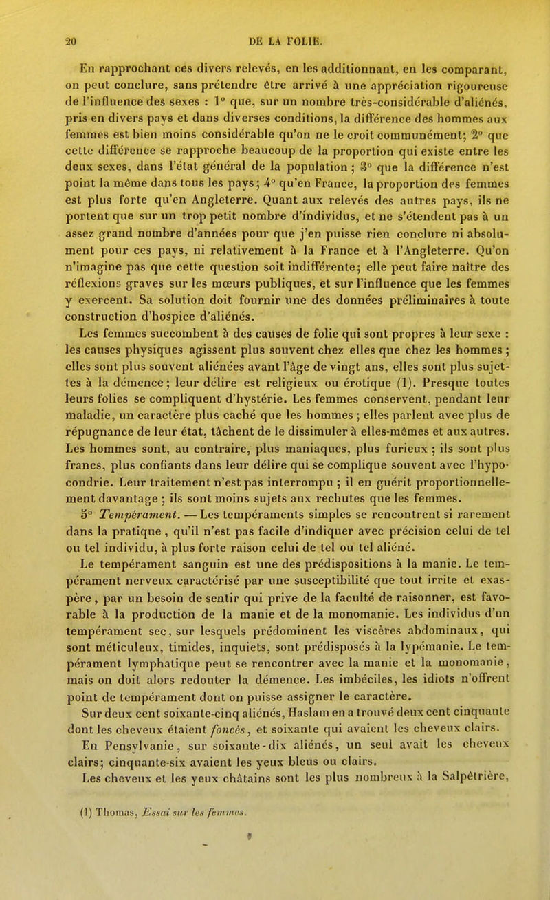 En rapprochant ces divers relevés, en les additionnant, en les comparant, on peut conclure, sans prétendre être arrivé à une appréciation rigoureuse de l'influence des sexes : 1 que, sur un nombre très-considérable d'aliénés, pris en divers pays et dans diverses conditions, la différence des hommes aux femmes est bien moins considérable qu'on ne le croit communément; 2 que cette différence se rapproche beaucoup de la proportion qui existe entre les deux sexes, dans l'état général de la population ; 3° que la différence n'est point la même dans tous les pays; 4° qu'en France, la proportion des femmes est plus forte qu'en Angleterre. Quant aux relevés des autres pays, ils ne portent que sur un trop petit nombre d'individus, et ne s'étendent pas à un assez grand nombre d'années pour que j'en puisse rien conclure ni absolu- ment pour ces pays, ni relativement à la France et à l'Angleterre. Qu'on n'imagine pas que cette question soit indifférente; elle peut faire naître des réflexione graves sur les mœurs publiques, et sur l'influence que les femmes y exercent. Sa solution doit fournir une des données préliminaires à toute construction d'hospice d'aliénés. Les femmes succombent h des causes de folie qui sont propres à leur sexe : les causes physiques agissent plus souvent chez elles que chez les hommes ; elles sont plus souvent aliénées avant l'âge de vingt ans, elles sont plus sujet- tes à la démence; leur délire est religieux ou érotique (1). Presque toutes leurs folies se compliquent d'hystérie. Les femmes conservent, pendant leur maladie, un caractère plus caché que les hommes ; elles parlent avec plus de répugnance de leur état, tâchent de le dissimuler à elles-mêmes et aux autres. Les hommes sont, au contraire, plus maniaques, plus furieux ; ils sont plus francs, plus conGants dans leur délire qui se complique souvent avec l'hypo- condrie. Leur traitement n'est pas interrompu ; il en guérit proportionnelle- ment davantage ; ils sont moins sujets aux rechutes que les femmes. S Tempérament. —Les tempéraments simples se rencontrent si rarement dans la pratique, qu'il n'est pas facile d'indiquer avec précision celui de tel ou tel individu, à plus forte raison celui de tel ou tel aliéné. Le tempérament sanguin est une des prédispositions à la manie. Le tem- pérament nerveux caractérisé par une susceptibilité que tout irrite et exas- père , par un besoin de sentir qui prive de la faculté de raisonner, est favo- rable à la production de la manie et de la monomanie. Les individus d'un tempérament sec, sur lesquels prédominent les viscères abdominaux, qui sont méticuleux, timides, inquiets, sont prédisposés à la lypéraanie. Le tem- pérament lymphatique peut se rencontrer avec la manie et la monomanie, mais on doit alors redouter la démence. Les imbéciles, les idiots n'offrent point de tempérament dont on puisse assigner le caractère. Sur deux cent soixante-cinq aliénés, Haslam en a trouvé deux cent cinquante dont les cheveux étaient foncés, et soixante qui avaient les cheveux clairs. En Pensylvanie, sur soixante-dix aliénés, un seul avait les cheveux clairs; cinquante-six avaient les yeux bleus ou clairs. Les cheveux et les yeux châtains sont les plus nombreux à la Salpôtrière, (1) Tlioinas, Essai sur les fmnmcs. f