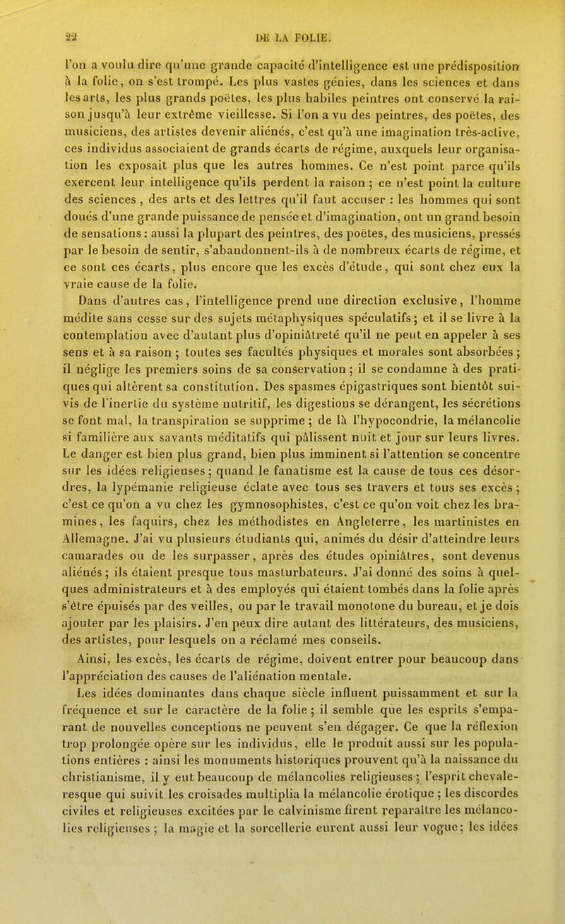 l'on a voulu dire qu'une grande capacité d'intelligence est une prédisposition à la folie, on s'est trompé. Les plus vastes génies, dans les sciences et dans les arts, les plus grands poètes, les plus habiles peintres ont conservé la rai- son jusqu'à leur extrême vieillesse. Si l'on a vu des peintres, des poètes, des musiciens, des artistes devenir aliénés, c'est qu'à une imagination très-active, ces individus associaient de grands écarts de régime, auxquels leur organisa- tion les exposait plus que les autres hommes. Ce n'est point parce qu'ils exercent leur intelligence qu'ils perdent la raison ; ce n'est point la culture des sciences , des arts et des lettres qu'il faut accuser : les hommes qui sont doués d'une grande puissance de pensée et d'imagination, ont un grand besoin de sensations: aussi la plupart des peintres, des poètes, des musiciens, pressés par le besoin de sentir, s'abandonnent-ils à de nombreux écarts de régime, et ce sont ces écarts, plus encore que les excès d'étude, qui sont chez eux la vraie cause de la folie. Dans d'autres cas, l'intelligence prend une direction exclusive, l'homme médite sans cesse sur des sujets métaphysiques spéculatifs; et il se livre à la contemplation avec d'autant plus d'opiniâtreté qu'il ne peut en appeler à ses sens et à sa raison ; toutes ses facultés physiques et morales sont absorbées ; il néglige les premiers soins de sa conservation ; il se condamne à des prati- ques qui altèrent sa constitution. Des spasmes épigastriques sont bientôt sui- vis de l'inertie du système nutritif, les digestions se dérangent, les sécrétions se font mal, la transpiration se supprime; de là l'hypocondrie, la mélancolie si familière aux savants méditatifs qui pâlissent nuit et jour sur leurs livres. Le danger est bien plus grand, bien plus imminent si l'attention se concentre sur les idées religieuses ; quand le fanatisme est la cause de tous ces désor- dres, la lypémanie religieuse éclate avec tous ses travers et tous ses excès ; c'est ce qu'on a vu chez les gymnosophistes, c'est ce qu'on voit chez les bra- mines, les faquirs, chez les méthodistes en Angleterre, les martinistes en Allemagne. J'ai vu plusieurs étudiants qui, animés du désir d'atteindre leurs camarades ou de les surpasser, après des études opiniâtres, sont devenus aliénés ; ils étaient presque tous maslurbatcurs. J'ai donné des soins à quel- ques administrateurs et à des employés qui étaient tombés dans la folie après s'être épuisés par des veilles, ou par le travail monotone du bureau, et je dois ajouter par les plaisirs. J'en peux dire autant des littérateurs, des musiciens, des artistes, pour lesquels on a réclamé mes conseils. Ainsi, les excès, les écarts de régime, doivent entrer pour beaucoup dans l'appréciation des causes de l'aliénation mentale. Les idées dominantes dans chaque siècle influent puissamment et sur la fréquence et sur le caractère de la folie ; il semble que les esprits s'empa- rant de nouvelles conceptions ne peuvent s'en dégager. Ce que la réflexion trop prolongée opère sur les individus, elle le produit aussi sur les popula- tions entières : ainsi les monuments historiques prouvent qu'à la naissance du christianisme, il y eut beaucoup de mélancolies religieuses : l'esprit chevale- resque qui suivit les croisades multiplia la mélancolie erotique ; les discordes civiles et religieuses excitées par le calvinisme firent veparaitrc les mélanco- lies religieuses ; la magie et la sorcellerie eurent aussi leur vogue; les idées